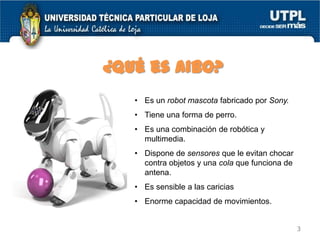 ¿Qué es AIBO?
• Es un robot mascota fabricado por Sony.
• Tiene una forma de perro.

• Es una combinación de robótica y
multimedia.
• Dispone de sensores que le evitan chocar
contra objetos y una cola que funciona de
antena.
• Es sensible a las caricias
• Enorme capacidad de movimientos.
3

 