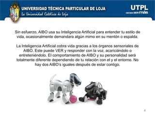 Sin esfuerzo, AIBO usa su Inteligencia Artificial para entender tu estilo de
vida, ocasionalmente demandara algún mimo en su mentón o espalda.
La Inteligencia Artificial cobra vida gracias a los órganos sensoriales de
AIBO. Este puede VER y responder con la voz, acariciándolo o
entreteniéndolo. El comportamiento de AIBO y su personalidad será
totalmente diferente dependiendo de tu relación con el y el entorno. No
hay dos AIBO’s iguales después de estar contigo.

4

 