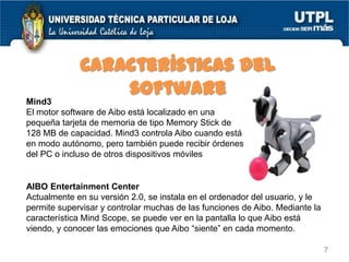 Características del
software
Mind3
El motor software de Aibo está localizado en una
pequeña tarjeta de memoria de tipo Memory Stick de
128 MB de capacidad. Mind3 controla Aibo cuando está
en modo autónomo, pero también puede recibir órdenes
del PC o incluso de otros dispositivos móviles

AIBO Entertainment Center
Actualmente en su versión 2.0, se instala en el ordenador del usuario, y le
permite supervisar y controlar muchas de las funciones de Aibo. Mediante la
característica Mind Scope, se puede ver en la pantalla lo que Aibo está
viendo, y conocer las emociones que Aibo “siente” en cada momento.
7

 