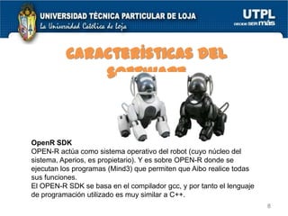 Características del
software

OpenR SDK
OPEN-R actúa como sistema operativo del robot (cuyo núcleo del
sistema, Aperios, es propietario). Y es sobre OPEN-R donde se
ejecutan los programas (Mind3) que permiten que Aibo realice todas
sus funciones.
El OPEN-R SDK se basa en el compilador gcc, y por tanto el lenguaje
de programación utilizado es muy similar a C++.
8

 