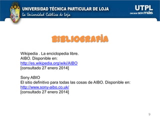Bibliografía
Wikipedia . La enciclopedia libre.
AIBO. Disponible en:
http://es.wikipedia.org/wiki/AIBO
[consultado 27 enero 2014]
Sony ABIO
El sitio definitivo para todas las cosas de AIBO. Disponible en:
http://www.sony-aibo.co.uk/
[consultado 27 enero 2014]

9

 