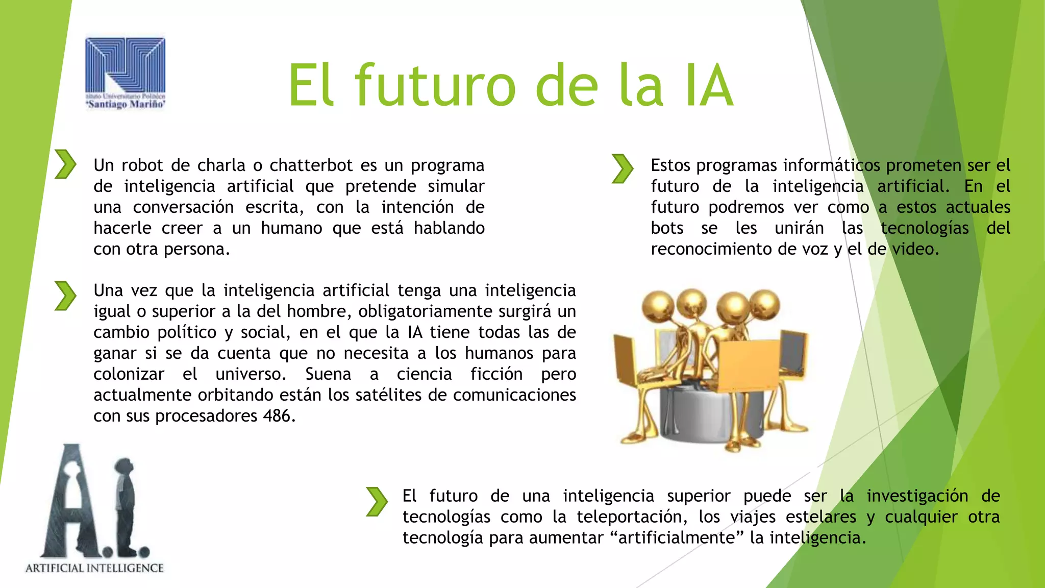 El futuro de la IA
Un robot de charla o chatterbot es un programa
de inteligencia artificial que pretende simular
una conversación escrita, con la intención de
hacerle creer a un humano que está hablando
con otra persona.

Estos programas informáticos prometen ser el
futuro de la inteligencia artificial. En el
futuro podremos ver como a estos actuales
bots se les unirán las tecnologías del
reconocimiento de voz y el de video.

Una vez que la inteligencia artificial tenga una inteligencia
igual o superior a la del hombre, obligatoriamente surgirá un
cambio político y social, en el que la IA tiene todas las de
ganar si se da cuenta que no necesita a los humanos para
colonizar el universo. Suena a ciencia ficción pero
actualmente orbitando están los satélites de comunicaciones
con sus procesadores 486.

El futuro de una inteligencia superior puede ser la investigación de
tecnologías como la teleportación, los viajes estelares y cualquier otra
tecnología para aumentar “artificialmente” la inteligencia.

 