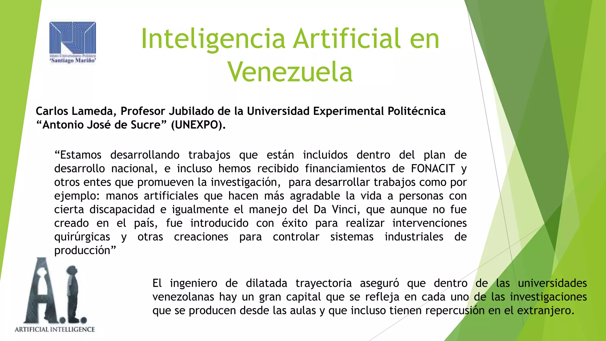Inteligencia Artificial en
Venezuela
Carlos Lameda, Profesor Jubilado de la Universidad Experimental Politécnica
“Antonio José de Sucre” (UNEXPO).
“Estamos desarrollando trabajos que están incluidos dentro del plan de
desarrollo nacional, e incluso hemos recibido financiamientos de FONACIT y
otros entes que promueven la investigación, para desarrollar trabajos como por
ejemplo: manos artificiales que hacen más agradable la vida a personas con
cierta discapacidad e igualmente el manejo del Da Vinci, que aunque no fue
creado en el país, fue introducido con éxito para realizar intervenciones
quirúrgicas y otras creaciones para controlar sistemas industriales de
producción”
El ingeniero de dilatada trayectoria aseguró que dentro de las universidades
venezolanas hay un gran capital que se refleja en cada uno de las investigaciones
que se producen desde las aulas y que incluso tienen repercusión en el extranjero.

 