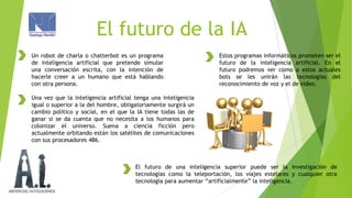 El futuro de la IA
Un robot de charla o chatterbot es un programa
de inteligencia artificial que pretende simular
una conversación escrita, con la intención de
hacerle creer a un humano que está hablando
con otra persona.

Estos programas informáticos prometen ser el
futuro de la inteligencia artificial. En el
futuro podremos ver como a estos actuales
bots se les unirán las tecnologías del
reconocimiento de voz y el de video.

Una vez que la inteligencia artificial tenga una inteligencia
igual o superior a la del hombre, obligatoriamente surgirá un
cambio político y social, en el que la IA tiene todas las de
ganar si se da cuenta que no necesita a los humanos para
colonizar el universo. Suena a ciencia ficción pero
actualmente orbitando están los satélites de comunicaciones
con sus procesadores 486.

El futuro de una inteligencia superior puede ser la investigación de
tecnologías como la teleportación, los viajes estelares y cualquier otra
tecnología para aumentar “artificialmente” la inteligencia.

 