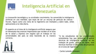 Inteligencia Artificial en
Venezuela
La innovación tecnológica y su arrollador crecimiento, ha convertido la inteligencia
artificial en una realidad, que lejos de ser un recurso de película de ciencia –
ficción, figura como una rama de la ingeniería con múltiples y sobre todo, útiles
aplicaciones a la vida diaria.
El experto en el área de la inteligencia artificial asegura que
en Venezuela hay avances importantes que inciden en el área
de la salud y expresa con orgullo que el trabajo en las
universidades del país se está haciendo de la manera
correcta.

“A los estudiantes de las universidades
venezolanas hay que animarlos a aplicar
técnicas de inteligencia artificial en sus
trabajos de grado, porque sin duda, esas
técnicas facilitan el desarrollo de proyectos
en el área de ingeniería”
- Carlos Lameda (Unexpo)

 