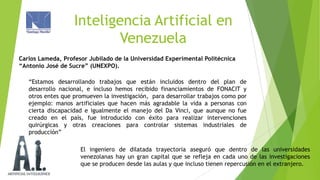 Inteligencia Artificial en
Venezuela
Carlos Lameda, Profesor Jubilado de la Universidad Experimental Politécnica
“Antonio José de Sucre” (UNEXPO).
“Estamos desarrollando trabajos que están incluidos dentro del plan de
desarrollo nacional, e incluso hemos recibido financiamientos de FONACIT y
otros entes que promueven la investigación, para desarrollar trabajos como por
ejemplo: manos artificiales que hacen más agradable la vida a personas con
cierta discapacidad e igualmente el manejo del Da Vinci, que aunque no fue
creado en el país, fue introducido con éxito para realizar intervenciones
quirúrgicas y otras creaciones para controlar sistemas industriales de
producción”
El ingeniero de dilatada trayectoria aseguró que dentro de las universidades
venezolanas hay un gran capital que se refleja en cada uno de las investigaciones
que se producen desde las aulas y que incluso tienen repercusión en el extranjero.

 