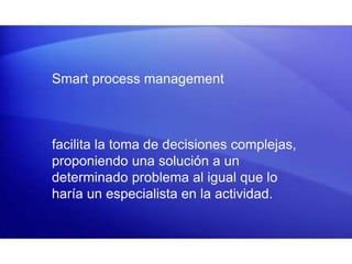 Smart process management
facilita la toma de decisiones complejas,
proponiendo una solución a un
determinado problema al igual que lo
haría un especialista en la actividad.
 