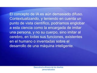 Descubra la eficacia de los diseños
personalizados
El concepto de IA es aún demasiado difuso.
Contextualizando, y teniendo en cuenta un
punto de vista científico, podríamos englobar
a esta ciencia como la encargada de imitar
una persona, y no su cuerpo, sino imitar al
cerebro, en todas sus funciones, existentes
en el humano o inventadas sobre el
desarrollo de una máquina inteligente.
 