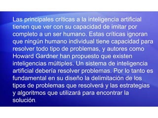 Las principales críticas a la inteligencia artificial
tienen que ver con su capacidad de imitar por
completo a un ser humano. Estas críticas ignoran
que ningún humano individual tiene capacidad para
resolver todo tipo de problemas, y autores como
Howard Gardner han propuesto que existen
inteligencias múltiples. Un sistema de inteligencia
artificial debería resolver problemas. Por lo tanto es
fundamental en su diseño la delimitación de los
tipos de problemas que resolverá y las estrategias
y algoritmos que utilizará para encontrar la
solución.
 
