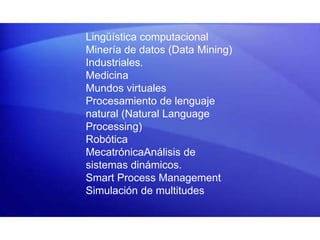 Lingüística computacional
Minería de datos (Data Mining)
Industriales.
Medicina
Mundos virtuales
Procesamiento de lenguaje
natural (Natural Language
Processing)
Robótica
MecatrónicaAnálisis de
sistemas dinámicos.
Smart Process Management
Simulación de multitudes
 