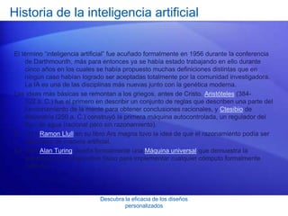 Descubra la eficacia de los diseños
personalizados
Historia de la inteligencia artificial
El término “inteligencia artificial” fue acuñado formalmente en 1956 durante la conferencia
de Darthmounth, más para entonces ya se había estado trabajando en ello durante
cinco años en los cuales se había propuesto muchas definiciones distintas que en
ningún caso habían logrado ser aceptadas totalmente por la comunidad investigadora.
La IA es una de las disciplinas más nuevas junto con la genética moderna.
Las ideas más básicas se remontan a los griegos, antes de Cristo. Aristóteles (384-
322 a. C.) fue el primero en describir un conjunto de reglas que describen una parte del
funcionamiento de la mente para obtener conclusiones racionales, y Ctesibio de
Alejandría (250 a. C.) construyó la primera máquina autocontrolada, un regulador del
flujo de agua (racional pero sin razonamiento).
En 1315 Ramon Llull en su libro Ars magna tuvo la idea de que el razonamiento podía ser
efectuado de manera artificial.
En 1936 Alan Turing diseña formalmente una Máquina universal que demuestra la
viabilidad de un dispositivo físico para implementar cualquier cómputo formalmente
definido.
 