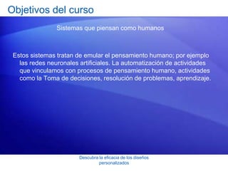 Descubra la eficacia de los diseños
personalizados
Objetivos del curso
Sistemas que piensan como humanos
Estos sistemas tratan de emular el pensamiento humano; por ejemplo
las redes neuronales artificiales. La automatización de actividades
que vinculamos con procesos de pensamiento humano, actividades
como la Toma de decisiones, resolución de problemas, aprendizaje.
 