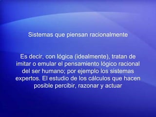Sistemas que piensan racionalmente
Es decir, con lógica (idealmente), tratan de
imitar o emular el pensamiento lógico racional
del ser humano; por ejemplo los sistemas
expertos. El estudio de los cálculos que hacen
posible percibir, razonar y actuar
 