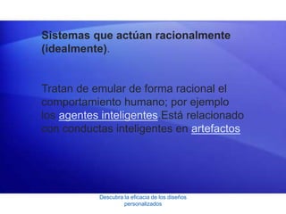 Descubra la eficacia de los diseños
personalizados
Sistemas que actúan racionalmente
(idealmente).
Tratan de emular de forma racional el
comportamiento humano; por ejemplo
los agentes inteligentes.Está relacionado
con conductas inteligentes en artefactos
 