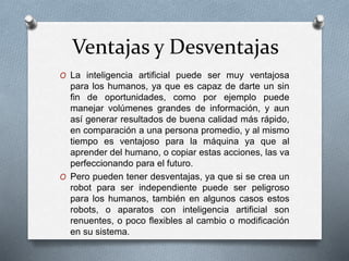 Ventajas y Desventajas
O La inteligencia artificial puede ser muy ventajosa
para los humanos, ya que es capaz de darte un sin
fin de oportunidades, como por ejemplo puede
manejar volúmenes grandes de información, y aun
así generar resultados de buena calidad más rápido,
en comparación a una persona promedio, y al mismo
tiempo es ventajoso para la máquina ya que al
aprender del humano, o copiar estas acciones, las va
perfeccionando para el futuro.
O Pero pueden tener desventajas, ya que si se crea un
robot para ser independiente puede ser peligroso
para los humanos, también en algunos casos estos
robots, o aparatos con inteligencia artificial son
renuentes, o poco flexibles al cambio o modificación
en su sistema.
 