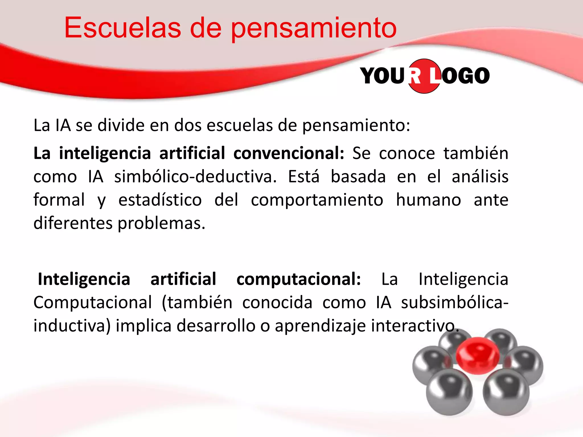 Escuelas de pensamiento
La IA se divide en dos escuelas de pensamiento:
La inteligencia artificial convencional: Se conoce también
como IA simbólico-deductiva. Está basada en el análisis
formal y estadístico del comportamiento humano ante
diferentes problemas.
Inteligencia artificial computacional: La Inteligencia
Computacional (también conocida como IA subsimbólica-
inductiva) implica desarrollo o aprendizaje interactivo.
 
