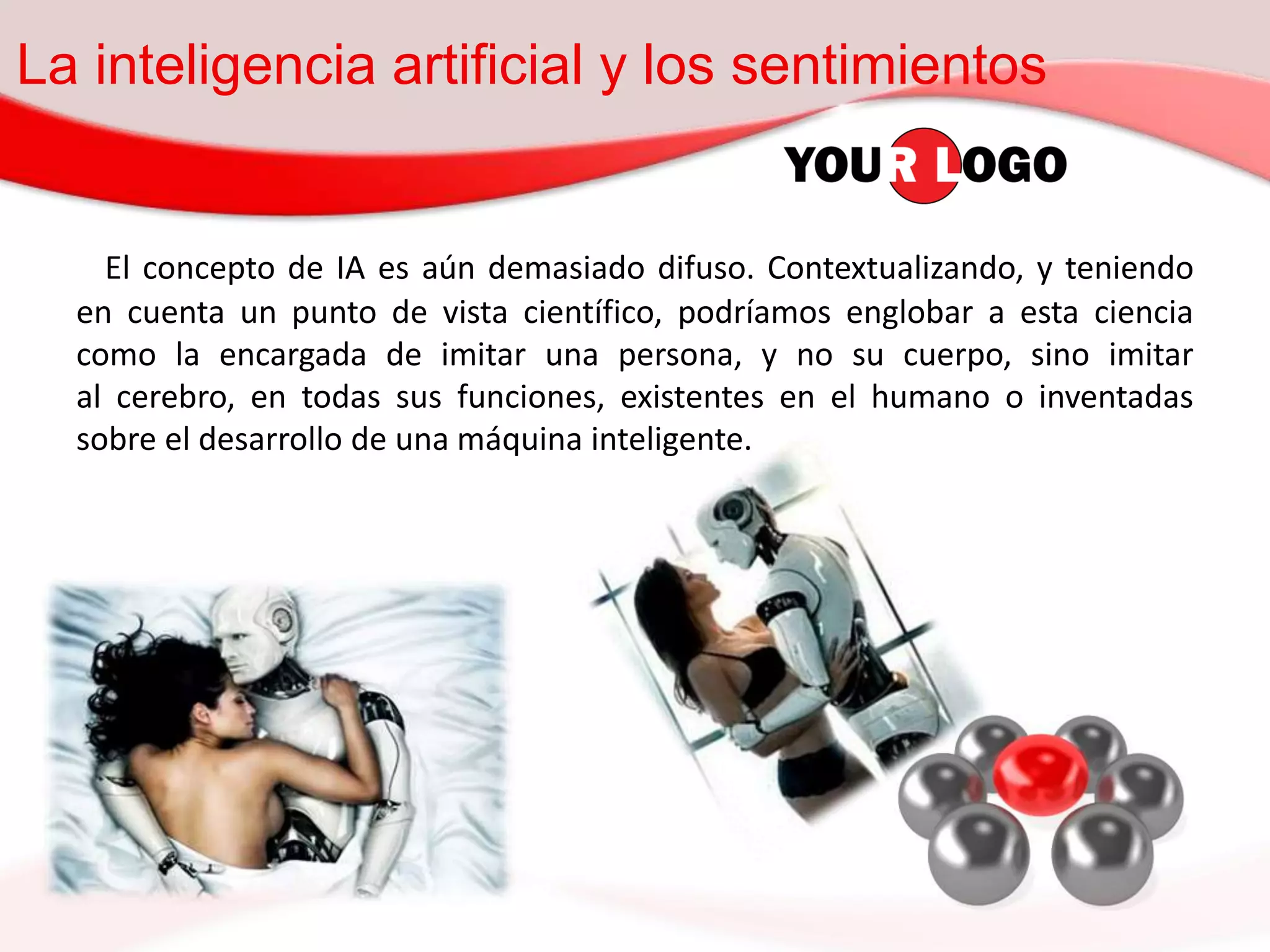 La inteligencia artificial y los sentimientos
El concepto de IA es aún demasiado difuso. Contextualizando, y teniendo
en cuenta un punto de vista científico, podríamos englobar a esta ciencia
como la encargada de imitar una persona, y no su cuerpo, sino imitar
al cerebro, en todas sus funciones, existentes en el humano o inventadas
sobre el desarrollo de una máquina inteligente.
 