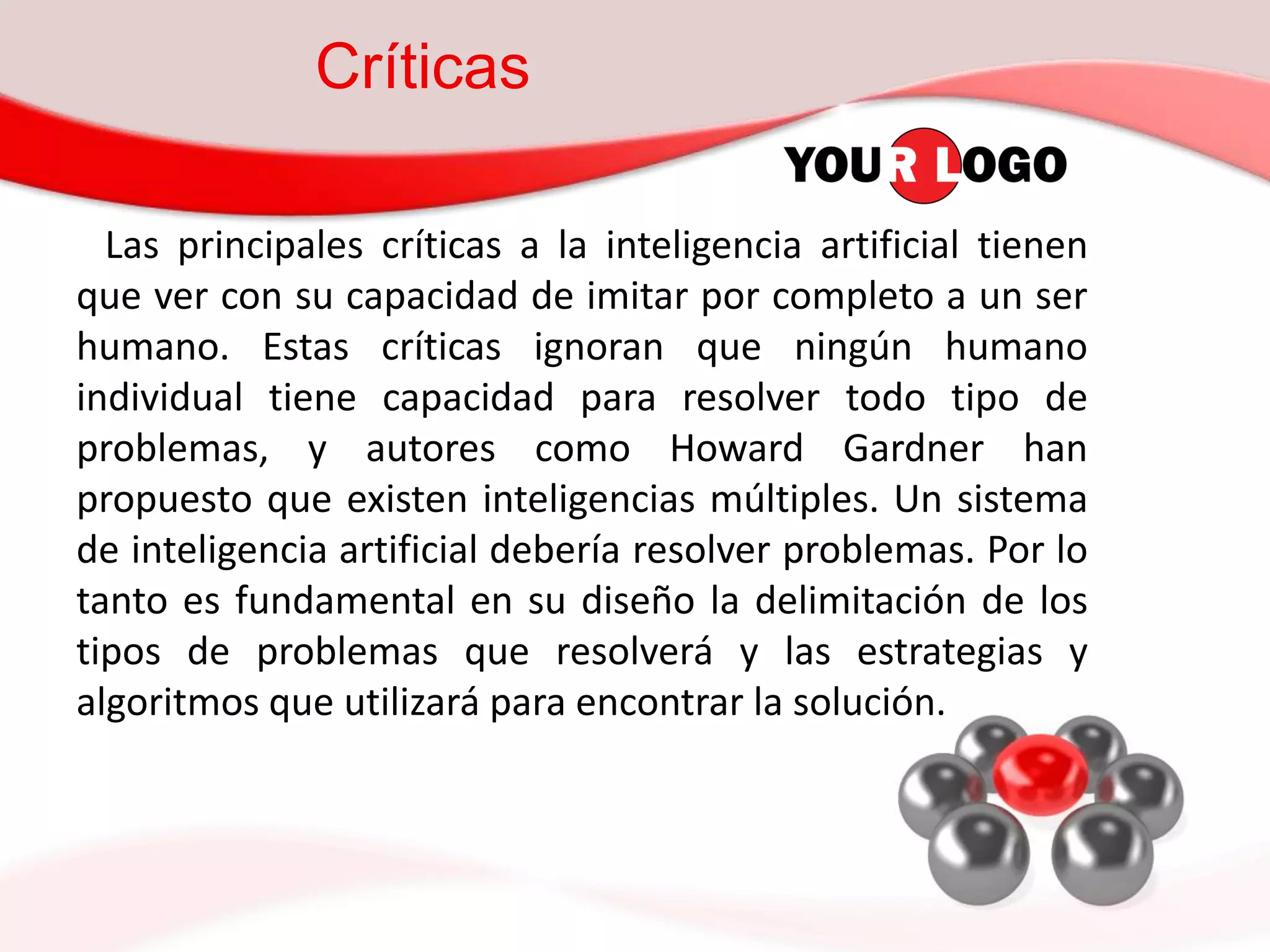 Críticas
Las principales críticas a la inteligencia artificial tienen
que ver con su capacidad de imitar por completo a un ser
humano. Estas críticas ignoran que ningún humano
individual tiene capacidad para resolver todo tipo de
problemas, y autores como Howard Gardner han
propuesto que existen inteligencias múltiples. Un sistema
de inteligencia artificial debería resolver problemas. Por lo
tanto es fundamental en su diseño la delimitación de los
tipos de problemas que resolverá y las estrategias y
algoritmos que utilizará para encontrar la solución.
 