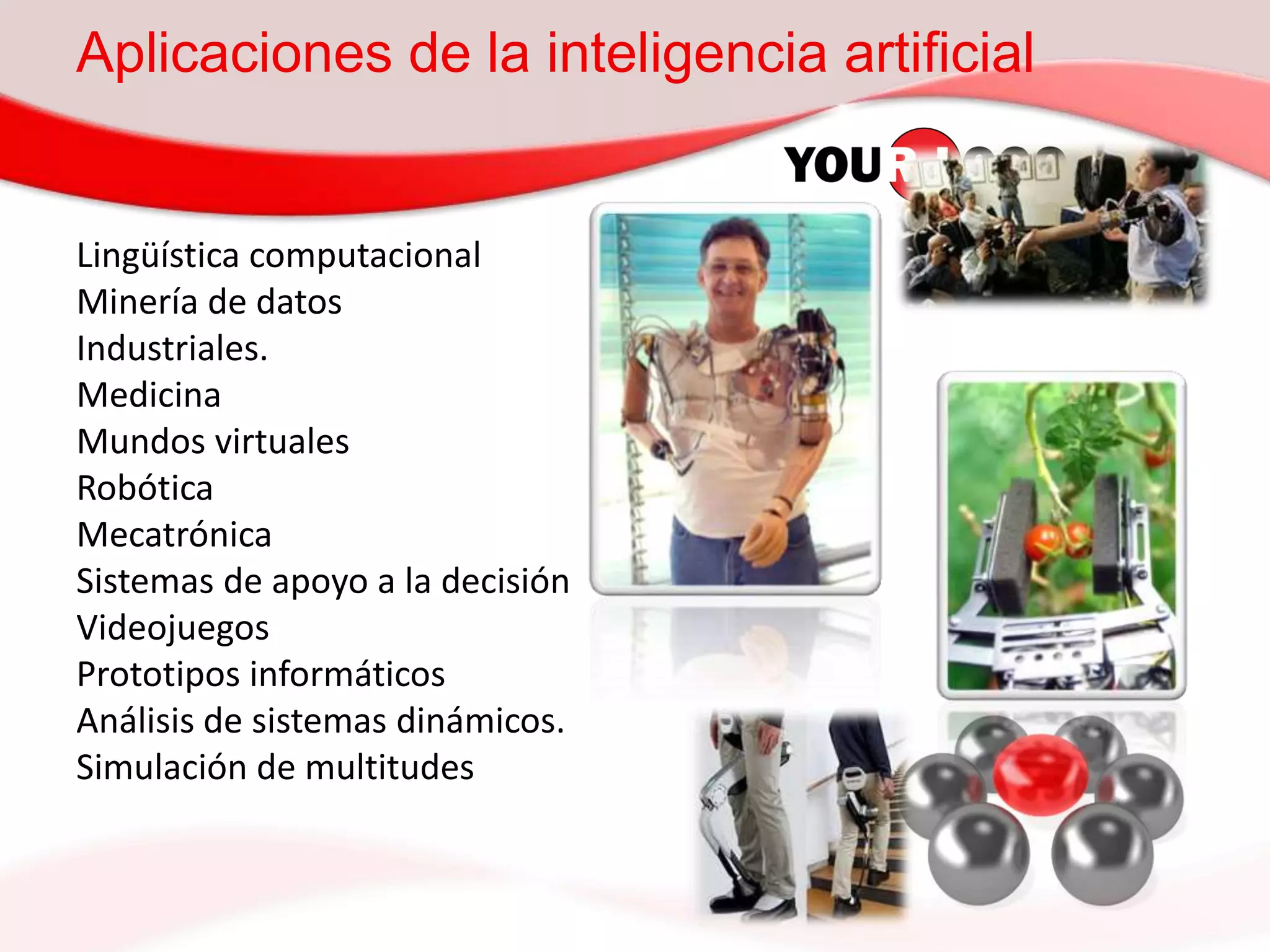 Aplicaciones de la inteligencia artificial
Lingüística computacional
Minería de datos
Industriales.
Medicina
Mundos virtuales
Robótica
Mecatrónica
Sistemas de apoyo a la decisión
Videojuegos
Prototipos informáticos
Análisis de sistemas dinámicos.
Simulación de multitudes
 