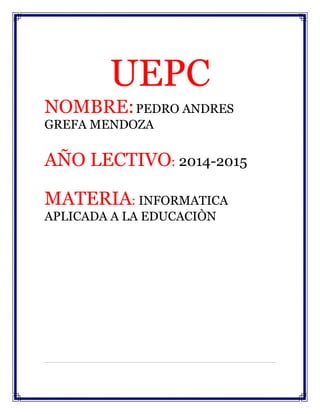 UEPC 
NOMBRE: PEDRO ANDRES 
GREFA MENDOZA 
AÑO LECTIVO: 2014-2015 
MATERIA: INFORMATICA 
APLICADA A LA EDUCACIÒN 
 