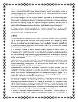 instante en relación al objetivo que debe alcanzar. Esto debe ser diferenciado del conocimiento que un
sistema o programa computacional puede tener de sus estados internos, por ejemplo la cantidad de
ciclos cumplidos en un loop o bucle en sentencias tipo do... for, o la cantidad de memoria disponible
para una operación determinada.
A los sistemas inteligentes el no tener en cuenta elementos emocionales les permite no olvidar la meta
que deben alcanzar. En los humanos el olvido de la meta o el abandonar las metas por perturbaciones
emocionales es un problema que en algunos casos llega a ser incapacitante. Los sistemas inteligentes,
al combinar una memoria durable, una asignación de metas o motivación, junto a la toma de
decisiones y asignación de prioridades con base en estados actuales y estados meta, logran un
comportamiento en extremo eficiente, especialmente ante problemas complejos y peligrosos.
En síntesis, lo racional y lo emocional están de tal manera interrelacionados entre sí, que se podría
decir que no sólo no son aspectos contradictorios sino que son –hasta cierto punto– complementarios.
Véase también: La era de las máquinas espirituales
Críticas
Las principales críticas a la inteligencia artificial tienen que ver con su capacidad de imitar por completo
a un ser humano. Estas críticas ignoran que ningún humano individual tiene capacidad para resolver
todo tipo de problemas, y autores como Howard Gardner han propuesto que existen inteligencias
múltiples. Un sistema de inteligencia artificial debería resolver problemas. Por lo tanto es fundamental
en su diseño la delimitación de los tipos de problemas que resolverá y las estrategias y algoritmos que
utilizará para encontrar la solución.
En los humanos la capacidad de resolver problemas tiene dos aspectos: los aspectos innatos y los
aspectos aprendidos. Los aspectos innatos permiten por ejemplo almacenar y recuperar información
en la memoria y los aspectos aprendidos el saber resolver un problema matemático mediante el
algoritmo adecuado. Del mismo modo que un humano debe disponer de herramientas que le permitan
solucionar ciertos problemas, los sistemas artificiales deben ser programados de modo tal que puedan
resolver ciertos problemas.
Muchas personas consideran que el test de Turing ha sido superado, citando conversaciones en que al
dialogar con un programa de inteligencia artificial para chat no saben que hablan con un programa. Sin
embargo, esta situación no es equivalente a un test de Turing, que requiere que el participante esté
sobre aviso de la posibilidad de hablar con una máquina.
Otros experimentos mentales como la Habitación china de John Searle han mostrado cómo una
máquina podría simular pensamiento sin tener que tenerlo, pasando el test de Turing sin siquiera
entender lo que hace. Esto demostraría que la máquina en realidad no está pensando, ya que actuar de
acuerdo con un programa preestablecido sería suficiente. Si para Turing el hecho de engañar a un ser
humano que intenta evitar que le engañen es muestra de una mente inteligente, Searle considera
posible lograr dicho efecto mediante reglas definidas a priori.
Uno de los mayores problemas en sistemas de inteligencia artificial es la comunicación con el usuario.
Este obstáculo es debido a la ambigüedad del lenguaje, y apareció ya en los inicios de los
primeros sistemas operativos informáticos. La capacidad de los humanos para comunicarse entre sí
implica el conocimiento del lenguaje que utiliza el interlocutor. Para que un humano pueda
comunicarse con un sistema inteligente hay dos opciones: o bien el humano aprende el lenguaje del
sistema como si aprendiese a hablar cualquier otro idioma distinto al nativo, o bien el sistema tiene la
capacidad de interpretar el mensaje del usuario en la lengua que el usuario utiliza.
Un humano durante toda su vida aprende el vocabulario de su lengua nativa. Un humano interpreta los
mensajes a pesar de la polisemia de las palabras utilizando el contexto para resolver ambigüedades. Sin
 