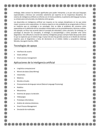 embargo, debe conocer los distintos significados para poder interpretar, y es por esto que lenguajes
especializados y técnicos son conocidos solamente por expertos en las respectivas disciplinas. Un
sistema de inteligencia artificial se enfrenta con el mismo problema, la polisemia del lenguaje humano,
su sintaxis poco estructurada y los dialectos entre grupos.
Los desarrollos en inteligencia artificial son mayores en los campos disciplinares en los que existe
mayor consenso entre especialistas. Un sistema experto es más probable de ser programado en física o
en medicina que en sociología o en psicología. Esto se debe al problema del consenso entre
especialistas en la definición de los conceptos involucrados y en los procedimientos y técnicas a utilizar.
Por ejemplo, en física hay acuerdo sobre el concepto de velocidad y cómo calcularla. Sin embargo, en
psicología se discuten los conceptos, la etiología, la psicopatología y cómo proceder ante cierto
diagnóstico. Esto dificulta la creación de sistemas inteligentes porque siempre habrá desacuerdo sobre
lo que se esperaría que el sistema haga. A pesar de esto hay grandes avances en el diseño de sistemas
expertos para el diagnóstico y toma de decisiones en el ámbito médico y psiquiátrico (Adaraga
Morales, Zaccagnini Sancho, 1994).
Tecnologías de apoyo
 Interfaces de usuario
 Visión artificial
 Smart process management
Aplicaciones de la inteligencia artificial
 Lingüística computacional
 Minería de datos (Data Mining)
 Industriales.
 Medicina
 Mundos virtuales
 Procesamiento de lenguaje natural (Natural Language Processing)
 Robótica
 Mecatrónica
 Sistemas de apoyo a la decisión
 Videojuegos
 Prototipos informáticos
 Análisis de sistemas dinámicos.
 Smart Process Management
 Simulación de multitudes
 