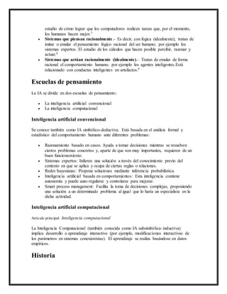 estudio de cómo lograr que los computadores realicen tareas que, por el momento, 
los humanos hacen mejor.7 
 Sistemas que piensan racionalmente.- Es decir, con lógica (idealmente), tratan de 
imitar o emular el pensamiento lógico racional del ser humano; por ejemplo los 
sistemas expertos. El estudio de los cálculos que hacen posible percibir, razonar y 
actuar.8 
 Sistemas que actúan racionalmente (idealmente).– Tratan de emular de forma 
racional el comportamiento humano; por ejemplo los agentes inteligentes.Está 
relacionado con conductas inteligentes en artefactos.9 
Escuelas de pensamiento 
La IA se divide en dos escuelas de pensamiento: 
 La inteligencia artificial convencional 
 La inteligencia computacional 
Inteligencia artificial convencional 
Se conoce también como IA simbólico-deductiva. Está basada en el análisis formal y 
estadístico del comportamiento humano ante diferentes problemas: 
 Razonamiento basado en casos: Ayuda a tomar decisiones mientras se resuelven 
ciertos problemas concretos y, aparte de que son muy importantes, requieren de un 
buen funcionamiento. 
 Sistemas expertos: Infieren una solución a través del conocimiento previo del 
contexto en que se aplica y ocupa de ciertas reglas o relaciones. 
 Redes bayesianas: Propone soluciones mediante inferencia probabilística. 
 Inteligencia artificial basada en comportamientos: Esta inteligencia contiene 
autonomía y puede auto-regularse y controlarse para mejorar. 
 Smart process management: Facilita la toma de decisiones complejas, proponiendo 
una solución a un determinado problema al igual que lo haría un especialista en la 
dicha actividad. 
Inteligencia artificial computacional 
Artículo principal: Inteligencia computacional 
La Inteligencia Computacional (también conocida como IA subsimbólica- inductiva) 
implica desarrollo o aprendizaje interactivo (por ejemplo, modificaciones interactivas de 
los parámetros en sistemas conexionistas). El aprendizaje se realiza basándose en datos 
empíricos. 
Historia 
 