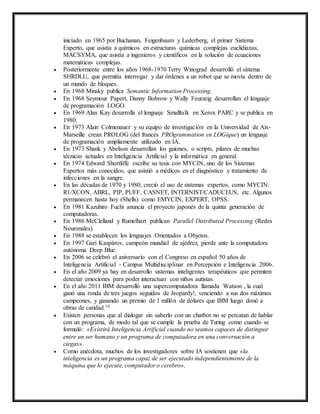 iniciado en 1965 por Buchanan, Feigenbaum y Lederberg, el primer Sistema 
Experto, que asistía a químicos en estructuras químicas complejas euclidianas, 
MACSYMA, que asistía a ingenieros y científicos en la solución de ecuaciones 
matemáticas complejas. 
 Posteriormente entre los años 1968-1970 Terry Winograd desarrolló el sistema 
SHRDLU, que permitía interrogar y dar órdenes a un robot que se movía dentro de 
un mundo de bloques. 
 En 1968 Minsky publica Semantic Information Processing. 
 En 1968 Seymour Papert, Danny Bobrow y Wally Feurzeig desarrollan el lenguaje 
de programación LOGO. 
 En 1969 Alan Kay desarrolla el lenguaje Smalltalk en Xerox PARC y se publica en 
1980. 
 En 1973 Alain Colmenauer y su equipo de investigación en la Universidad de Aix- 
Marseille crean PROLOG (del francés PROgrammation en LOGique) un lenguaje 
de programación ampliamente utilizado en IA. 
 En 1973 Shank y Abelson desarrollan los guiones, o scripts, pilares de muchas 
técnicas actuales en Inteligencia Artificial y la informática en general. 
 En 1974 Edward Shortliffe escribe su tesis con MYCIN, uno de los Sistemas 
Expertos más conocidos, que asistió a médicos en el diagnóstico y tratamiento de 
infecciones en la sangre. 
 En las décadas de 1970 y 1980, creció el uso de sistemas expertos, como MYCIN: 
R1/XCON, ABRL, PIP, PUFF, CASNET, INTERNIST/CADUCEUS, etc. Algunos 
permanecen hasta hoy (Shells) como EMYCIN, EXPERT, OPSS. 
 En 1981 Kazuhiro Fuchi anuncia el proyecto japonés de la quinta generación de 
computadoras. 
 En 1986 McClelland y Rumelhart publican Parallel Distributed Processing (Redes 
Neuronales). 
 En 1988 se establecen los lenguajes Orientados a Objetos. 
 En 1997 Gari Kaspárov, campeón mundial de ajedrez, pierde ante la computadora 
autónoma Deep Blue. 
 En 2006 se celebró el aniversario con el Congreso en español 50 años de 
Inteligencia Artificial - Campus Multidisciplinar en Percepción e Inteligencia 2006. 
 En el año 2009 ya hay en desarrollo sistemas inteligentes terapéuticos que permiten 
detectar emociones para poder interactuar con niños autistas. 
 En el año 2011 IBM desarrolló una supercomputadora llamada Watson , la cual 
ganó una ronda de tres juegos seguidos de Jeopardy!, venciendo a sus dos máximos 
campeones, y ganando un premio de 1 millón de dólares que IBM luego donó a 
obras de caridad.10 
 Existen personas que al dialogar sin saberlo con un chatbot no se percatan de hablar 
con un programa, de modo tal que se cumple la prueba de Turing como cuando se 
formuló: «Existirá Inteligencia Artificial cuando no seamos capaces de distinguir 
entre un ser humano y un programa de computadora en una conversación a 
ciegas». 
 Como anécdota, muchos de los investigadores sobre IA sostienen que «la 
inteligencia es un programa capaz de ser ejecutado independientemente de la 
máquina que lo ejecute, computador o cerebro». 
 