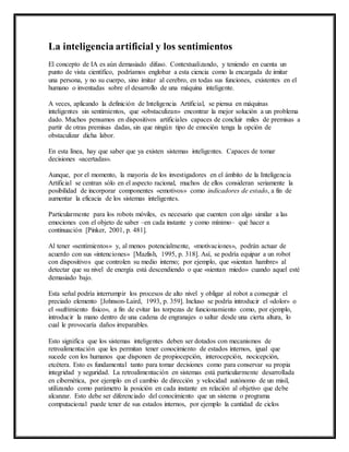 La inteligencia artificial y los sentimientos 
El concepto de IA es aún demasiado difuso. Contextualizando, y teniendo en cuenta un 
punto de vista científico, podríamos englobar a esta ciencia como la encargada de imitar 
una persona, y no su cuerpo, sino imitar al cerebro, en todas sus funciones, existentes en el 
humano o inventadas sobre el desarrollo de una máquina inteligente. 
A veces, aplicando la definición de Inteligencia Artificial, se piensa en máquinas 
inteligentes sin sentimientos, que «obstaculizan» encontrar la mejor solución a un problema 
dado. Muchos pensamos en dispositivos artificiales capaces de concluir miles de premisas a 
partir de otras premisas dadas, sin que ningún tipo de emoción tenga la opción de 
obstaculizar dicha labor. 
En esta línea, hay que saber que ya existen sistemas inteligentes. Capaces de tomar 
decisiones «acertadas». 
Aunque, por el momento, la mayoría de los investigadores en el ámbito de la Inteligencia 
Artificial se centran sólo en el aspecto racional, muchos de ellos consideran seriamente la 
posibilidad de incorporar componentes «emotivos» como indicadores de estado, a fin de 
aumentar la eficacia de los sistemas inteligentes. 
Particularmente para los robots móviles, es necesario que cuenten con algo similar a las 
emociones con el objeto de saber –en cada instante y como mínimo– qué hacer a 
continuación [Pinker, 2001, p. 481]. 
Al tener «sentimientos» y, al menos potencialmente, «motivaciones», podrán actuar de 
acuerdo con sus «intenciones» [Mazlish, 1995, p. 318]. Así, se podría equipar a un robot 
con dispositivos que controlen su medio interno; por ejemplo, que «sientan hambre» al 
detectar que su nivel de energía está descendiendo o que «sientan miedo» cuando aquel esté 
demasiado bajo. 
Esta señal podría interrumpir los procesos de alto nivel y obligar al robot a conseguir el 
preciado elemento [Johnson-Laird, 1993, p. 359]. Incluso se podría introducir el «dolor» o 
el «sufrimiento físico», a fin de evitar las torpezas de funcionamiento como, por ejemplo, 
introducir la mano dentro de una cadena de engranajes o saltar desde una cierta altura, lo 
cual le provocaría daños irreparables. 
Esto significa que los sistemas inteligentes deben ser dotados con mecanismos de 
retroalimentación que les permitan tener conocimiento de estados internos, igual que 
sucede con los humanos que disponen de propiocepción, interocepción, nocicepción, 
etcétera. Esto es fundamental tanto para tomar decisiones como para conservar su propia 
integridad y seguridad. La retroalimentación en sistemas está particularmente desarrollada 
en cibernética, por ejemplo en el cambio de dirección y velocidad autónomo de un misil, 
utilizando como parámetro la posición en cada instante en relación al objetivo que debe 
alcanzar. Esto debe ser diferenciado del conocimiento que un sistema o programa 
computacional puede tener de sus estados internos, por ejemplo la cantidad de ciclos 
 