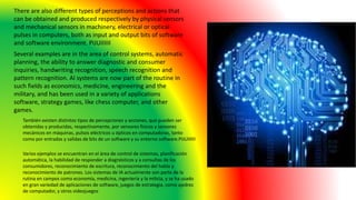 También existen distintos tipos de percepciones y acciones, que pueden ser
obtenidas y producidas, respectivamente, por sensores físicos y sensores
mecánicos en máquinas, pulsos eléctricos u ópticos en computadoras, tanto
como por entradas y salidas de bits de un software y su entorno software.PIJUIIIIII
There are also different types of perceptions and actions that
can be obtained and produced respectively by physical sensors
and mechanical sensors in machinery, electrical or optical
pulses in computers, both as input and output bits of software
and software environment. PIJUIIIIII
Several examples are in the area of control systems, automatic
planning, the ability to answer diagnostic and consumer
inquiries, handwriting recognition, speech recognition and
pattern recognition. AI systems are now part of the routine in
such fields as economics, medicine, engineering and the
military, and has been used in a variety of applications
software, strategy games, like chess computer, and other
games.
Varios ejemplos se encuentran en el área de control de sistemas, planificación
automática, la habilidad de responder a diagnósticos y a consultas de los
consumidores, reconocimiento de escritura, reconocimiento del habla y
reconocimiento de patrones. Los sistemas de IA actualmente son parte de la
rutina en campos como economía, medicina, ingeniería y la milicia, y se ha usado
en gran variedad de aplicaciones de software, juegos de estrategia, como ajedrez
de computador, y otros videojuegos
 