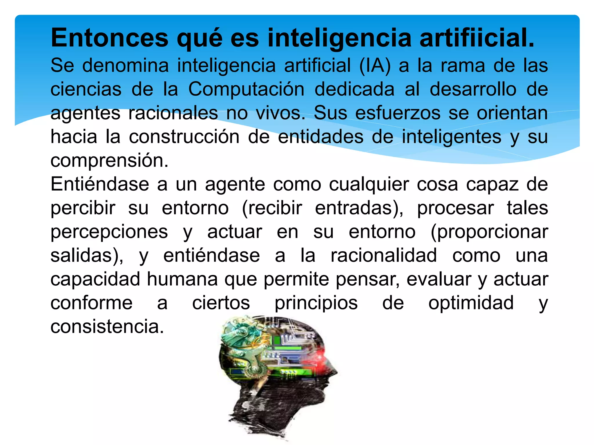 Entonces qué es inteligencia artifiicial.
Se denomina inteligencia artificial (IA) a la rama de las
ciencias de la Computación dedicada al desarrollo de
agentes racionales no vivos. Sus esfuerzos se orientan
hacia la construcción de entidades de inteligentes y su
comprensión.
Entiéndase a un agente como cualquier cosa capaz de
percibir su entorno (recibir entradas), procesar tales
percepciones y actuar en su entorno (proporcionar
salidas), y entiéndase a la racionalidad como una
capacidad humana que permite pensar, evaluar y actuar
conforme a ciertos principios de optimidad y
consistencia.
 