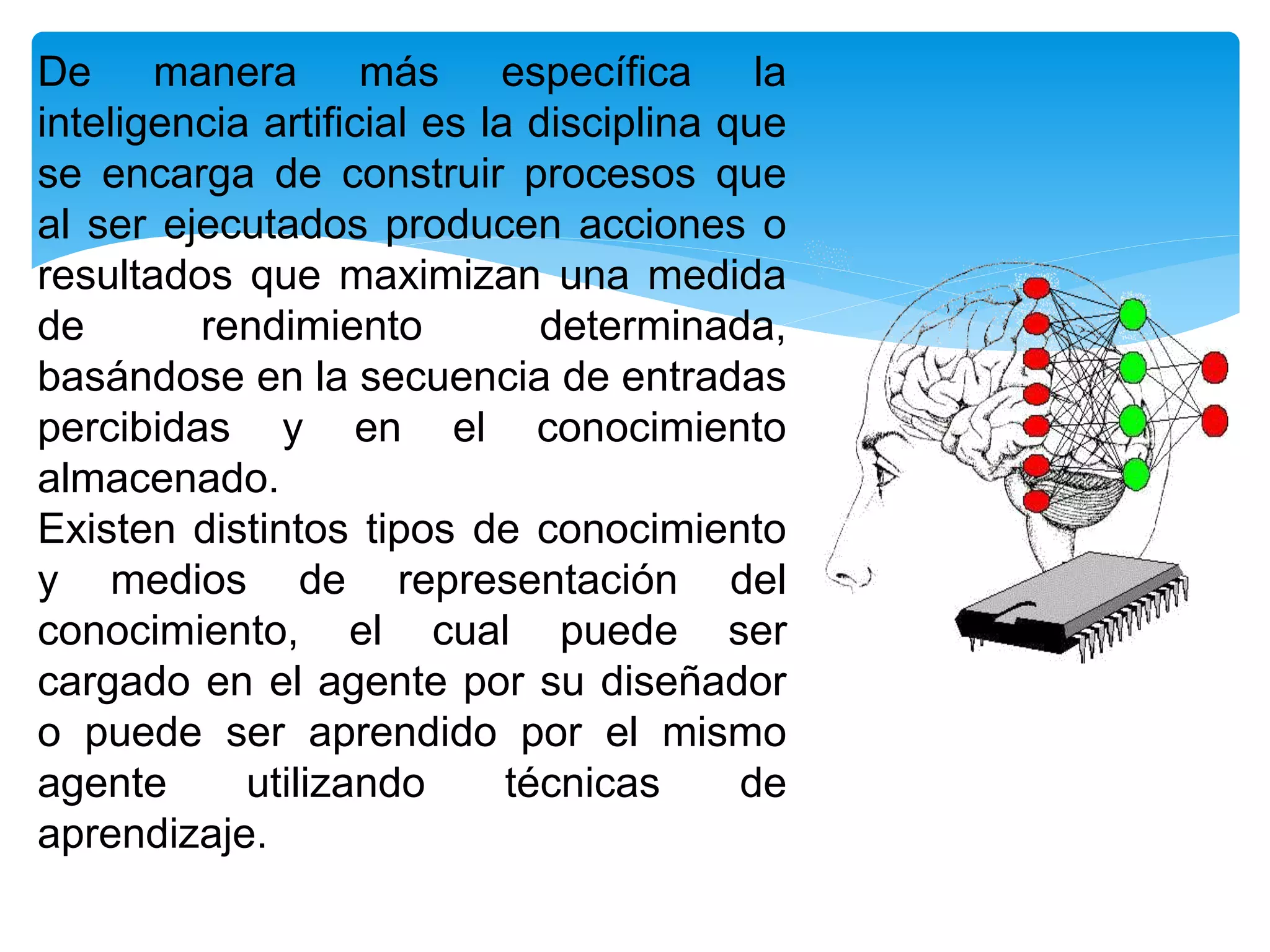 De manera más específica la
inteligencia artificial es la disciplina que
se encarga de construir procesos que
al ser ejecutados producen acciones o
resultados que maximizan una medida
de rendimiento determinada,
basándose en la secuencia de entradas
percibidas y en el conocimiento
almacenado.
Existen distintos tipos de conocimiento
y medios de representación del
conocimiento, el cual puede ser
cargado en el agente por su diseñador
o puede ser aprendido por el mismo
agente utilizando técnicas de
aprendizaje.
 