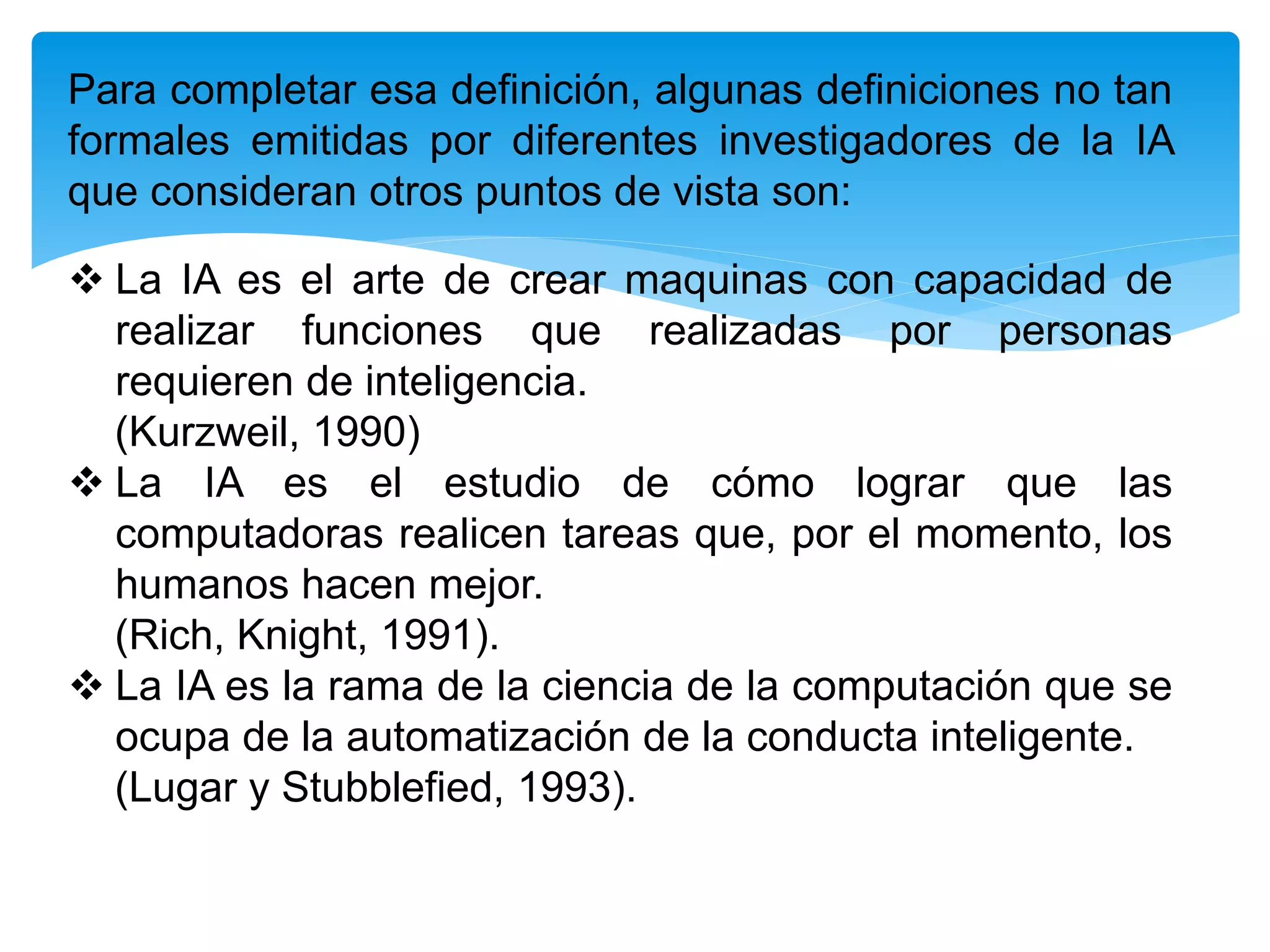 Para completar esa definición, algunas definiciones no tan
formales emitidas por diferentes investigadores de la IA
que consideran otros puntos de vista son:
 La IA es el arte de crear maquinas con capacidad de
realizar funciones que realizadas por personas
requieren de inteligencia.
(Kurzweil, 1990)
 La IA es el estudio de cómo lograr que las
computadoras realicen tareas que, por el momento, los
humanos hacen mejor.
(Rich, Knight, 1991).
 La IA es la rama de la ciencia de la computación que se
ocupa de la automatización de la conducta inteligente.
(Lugar y Stubblefied, 1993).
 
