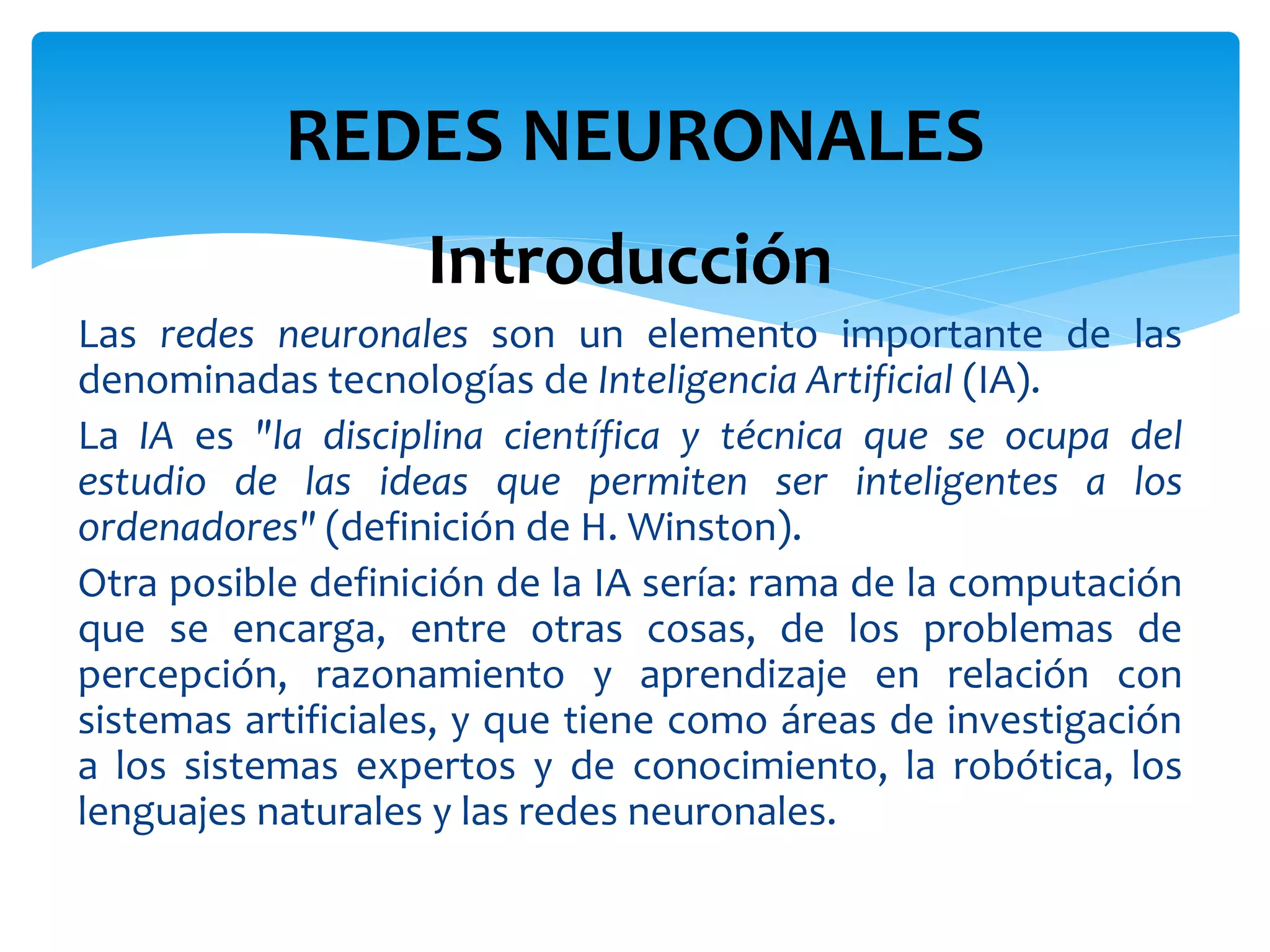 Introducción
Las redes neuronales son un elemento importante de las
denominadas tecnologías de Inteligencia Artificial (IA).
La IA es "la disciplina científica y técnica que se ocupa del
estudio de las ideas que permiten ser inteligentes a los
ordenadores" (definición de H. Winston).
Otra posible definición de la IA sería: rama de la computación
que se encarga, entre otras cosas, de los problemas de
percepción, razonamiento y aprendizaje en relación con
sistemas artificiales, y que tiene como áreas de investigación
a los sistemas expertos y de conocimiento, la robótica, los
lenguajes naturales y las redes neuronales.
REDES NEURONALES
 