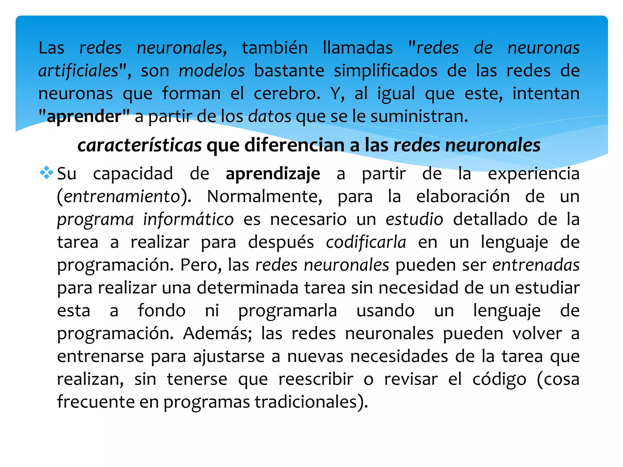Las redes neuronales, también llamadas "redes de neuronas
artificiales", son modelos bastante simplificados de las redes de
neuronas que forman el cerebro. Y, al igual que este, intentan
"aprender" a partir de los datos que se le suministran.
características que diferencian a las redes neuronales
Su capacidad de aprendizaje a partir de la experiencia
(entrenamiento). Normalmente, para la elaboración de un
programa informático es necesario un estudio detallado de la
tarea a realizar para después codificarla en un lenguaje de
programación. Pero, las redes neuronales pueden ser entrenadas
para realizar una determinada tarea sin necesidad de un estudiar
esta a fondo ni programarla usando un lenguaje de
programación. Además; las redes neuronales pueden volver a
entrenarse para ajustarse a nuevas necesidades de la tarea que
realizan, sin tenerse que reescribir o revisar el código (cosa
frecuente en programas tradicionales).
 