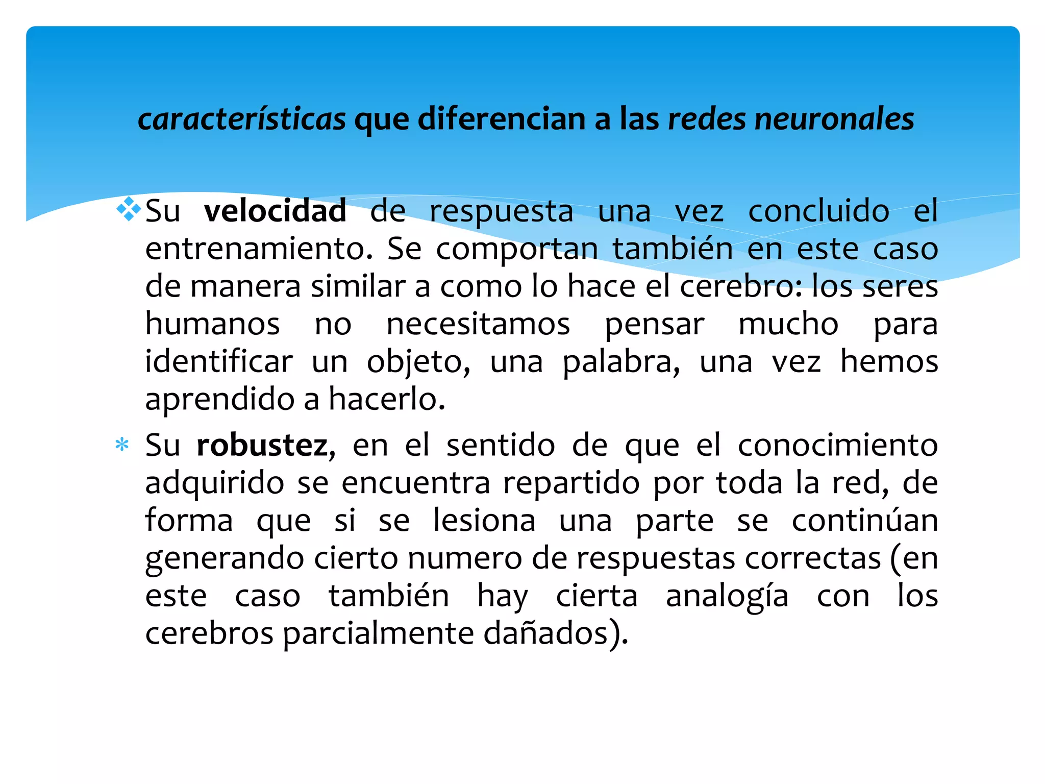características que diferencian a las redes neuronales
Su velocidad de respuesta una vez concluido el
entrenamiento. Se comportan también en este caso
de manera similar a como lo hace el cerebro: los seres
humanos no necesitamos pensar mucho para
identificar un objeto, una palabra, una vez hemos
aprendido a hacerlo.
 Su robustez, en el sentido de que el conocimiento
adquirido se encuentra repartido por toda la red, de
forma que si se lesiona una parte se continúan
generando cierto numero de respuestas correctas (en
este caso también hay cierta analogía con los
cerebros parcialmente dañados).
 