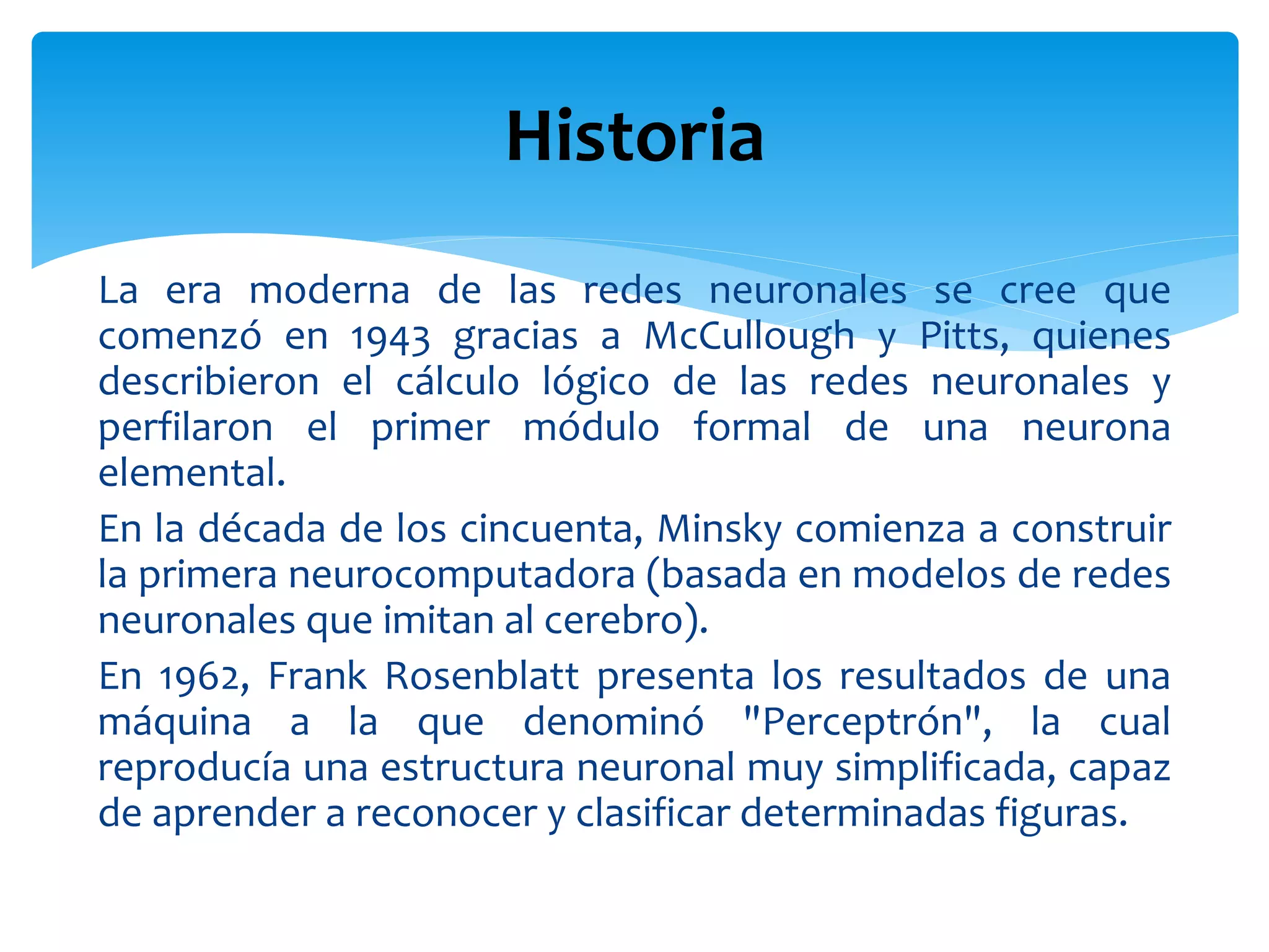 La era moderna de las redes neuronales se cree que
comenzó en 1943 gracias a McCullough y Pitts, quienes
describieron el cálculo lógico de las redes neuronales y
perfilaron el primer módulo formal de una neurona
elemental.
En la década de los cincuenta, Minsky comienza a construir
la primera neurocomputadora (basada en modelos de redes
neuronales que imitan al cerebro).
En 1962, Frank Rosenblatt presenta los resultados de una
máquina a la que denominó "Perceptrón", la cual
reproducía una estructura neuronal muy simplificada, capaz
de aprender a reconocer y clasificar determinadas figuras.
Historia
 