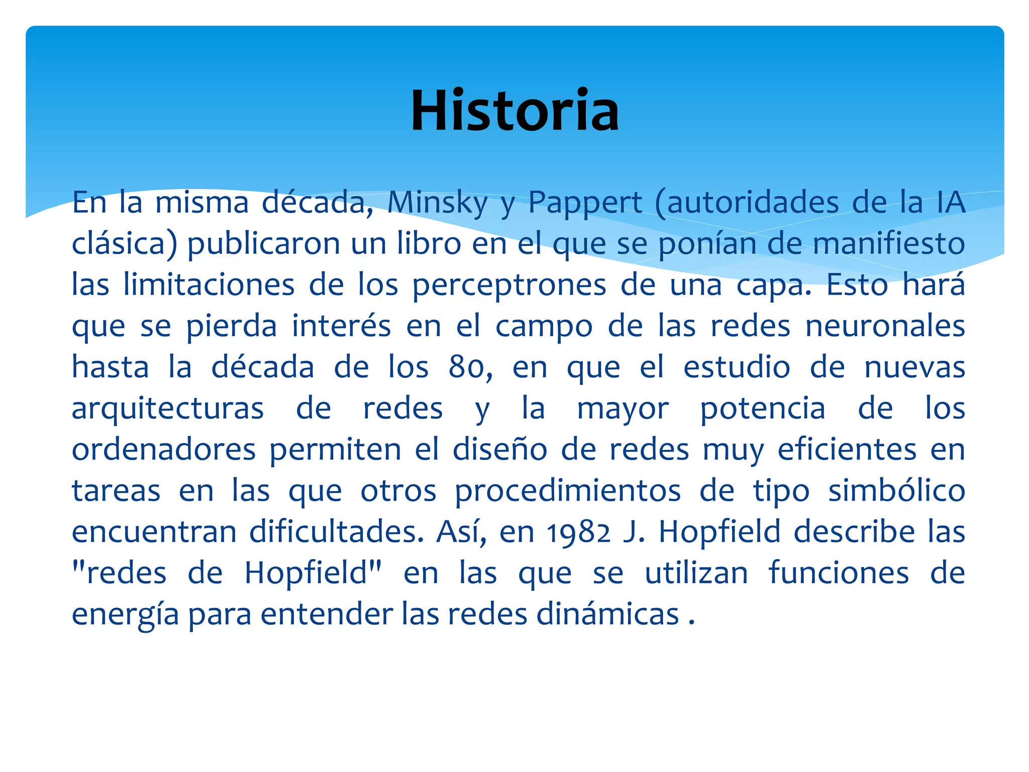 En la misma década, Minsky y Pappert (autoridades de la IA
clásica) publicaron un libro en el que se ponían de manifiesto
las limitaciones de los perceptrones de una capa. Esto hará
que se pierda interés en el campo de las redes neuronales
hasta la década de los 80, en que el estudio de nuevas
arquitecturas de redes y la mayor potencia de los
ordenadores permiten el diseño de redes muy eficientes en
tareas en las que otros procedimientos de tipo simbólico
encuentran dificultades. Así, en 1982 J. Hopfield describe las
"redes de Hopfield" en las que se utilizan funciones de
energía para entender las redes dinámicas .
Historia
 