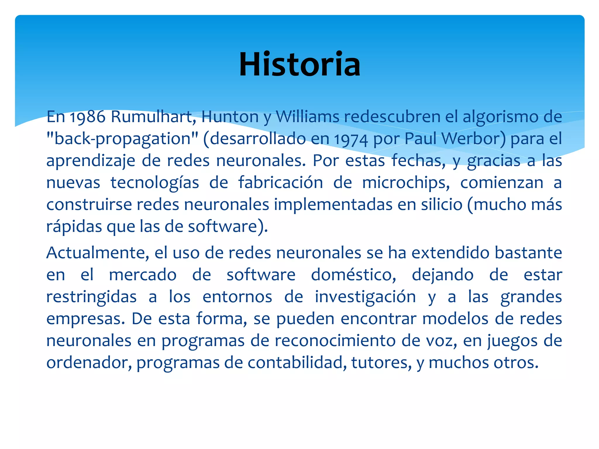 En 1986 Rumulhart, Hunton y Williams redescubren el algorismo de
"back-propagation" (desarrollado en 1974 por Paul Werbor) para el
aprendizaje de redes neuronales. Por estas fechas, y gracias a las
nuevas tecnologías de fabricación de microchips, comienzan a
construirse redes neuronales implementadas en silicio (mucho más
rápidas que las de software).
Actualmente, el uso de redes neuronales se ha extendido bastante
en el mercado de software doméstico, dejando de estar
restringidas a los entornos de investigación y a las grandes
empresas. De esta forma, se pueden encontrar modelos de redes
neuronales en programas de reconocimiento de voz, en juegos de
ordenador, programas de contabilidad, tutores, y muchos otros.
Historia
 