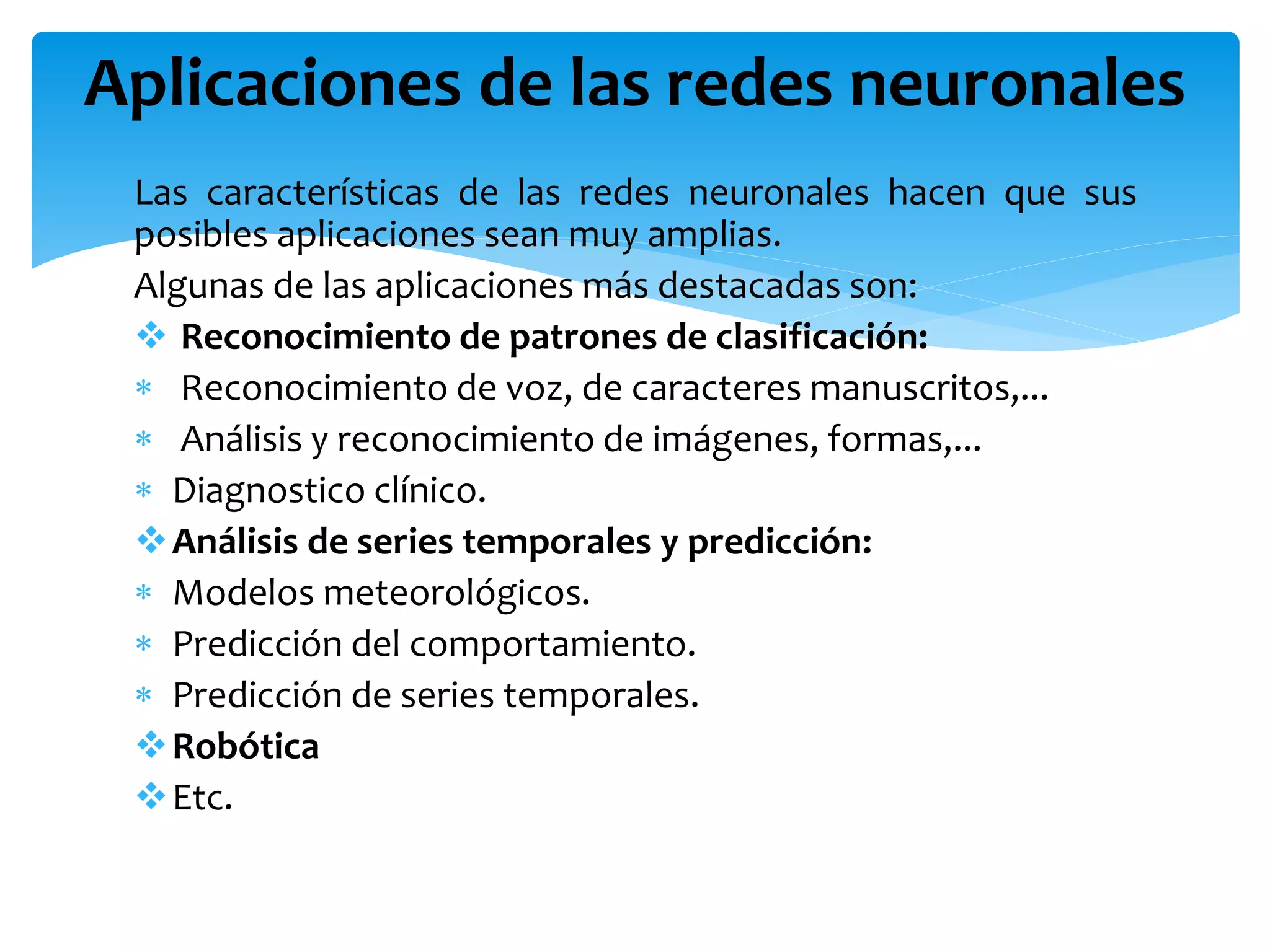 Las características de las redes neuronales hacen que sus
posibles aplicaciones sean muy amplias.
Algunas de las aplicaciones más destacadas son:
 Reconocimiento de patrones de clasificación:
 Reconocimiento de voz, de caracteres manuscritos,...
 Análisis y reconocimiento de imágenes, formas,...
 Diagnostico clínico.
Análisis de series temporales y predicción:
 Modelos meteorológicos.
 Predicción del comportamiento.
 Predicción de series temporales.
Robótica
Etc.
Aplicaciones de las redes neuronales
 