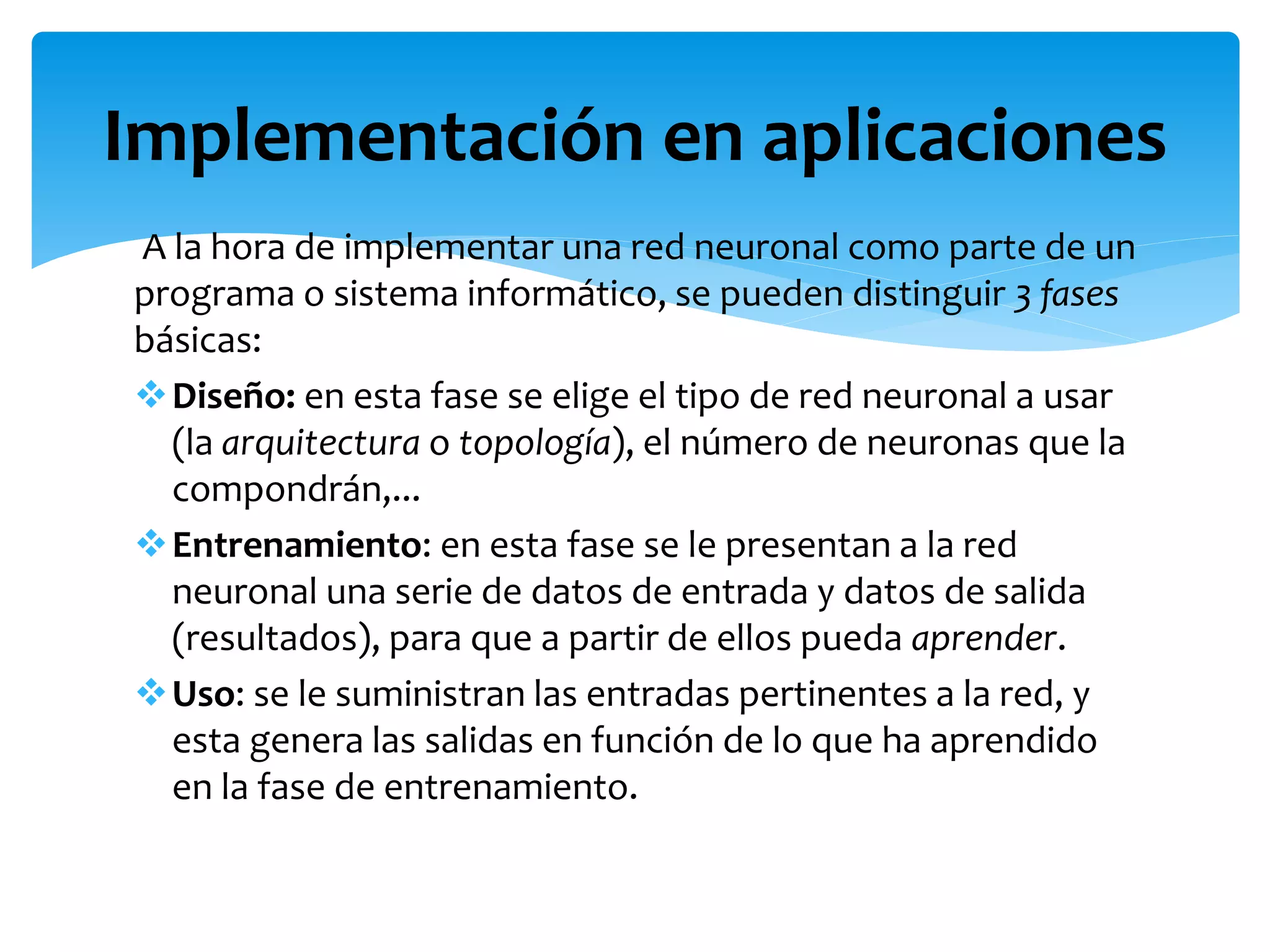 A la hora de implementar una red neuronal como parte de un
programa o sistema informático, se pueden distinguir 3 fases
básicas:
Diseño: en esta fase se elige el tipo de red neuronal a usar
(la arquitectura o topología), el número de neuronas que la
compondrán,...
Entrenamiento: en esta fase se le presentan a la red
neuronal una serie de datos de entrada y datos de salida
(resultados), para que a partir de ellos pueda aprender.
Uso: se le suministran las entradas pertinentes a la red, y
esta genera las salidas en función de lo que ha aprendido
en la fase de entrenamiento.
Implementación en aplicaciones
 