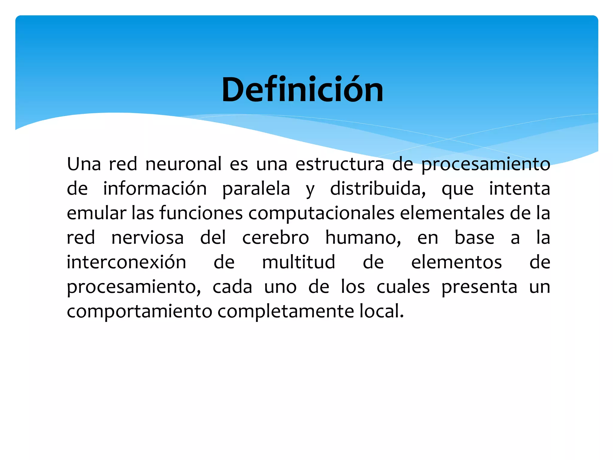 Una red neuronal es una estructura de procesamiento
de información paralela y distribuida, que intenta
emular las funciones computacionales elementales de la
red nerviosa del cerebro humano, en base a la
interconexión de multitud de elementos de
procesamiento, cada uno de los cuales presenta un
comportamiento completamente local.
Definición
 