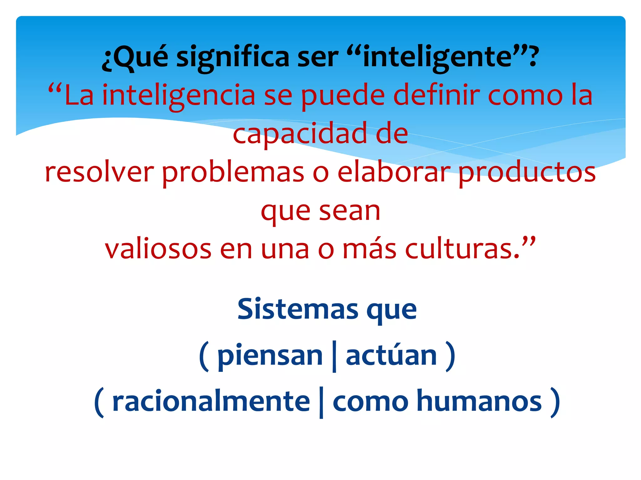 Sistemas que
( piensan | actúan )
( racionalmente | como humanos )
¿Qué significa ser “inteligente”?
“La inteligencia se puede definir como la
capacidad de
resolver problemas o elaborar productos
que sean
valiosos en una o más culturas.”
 