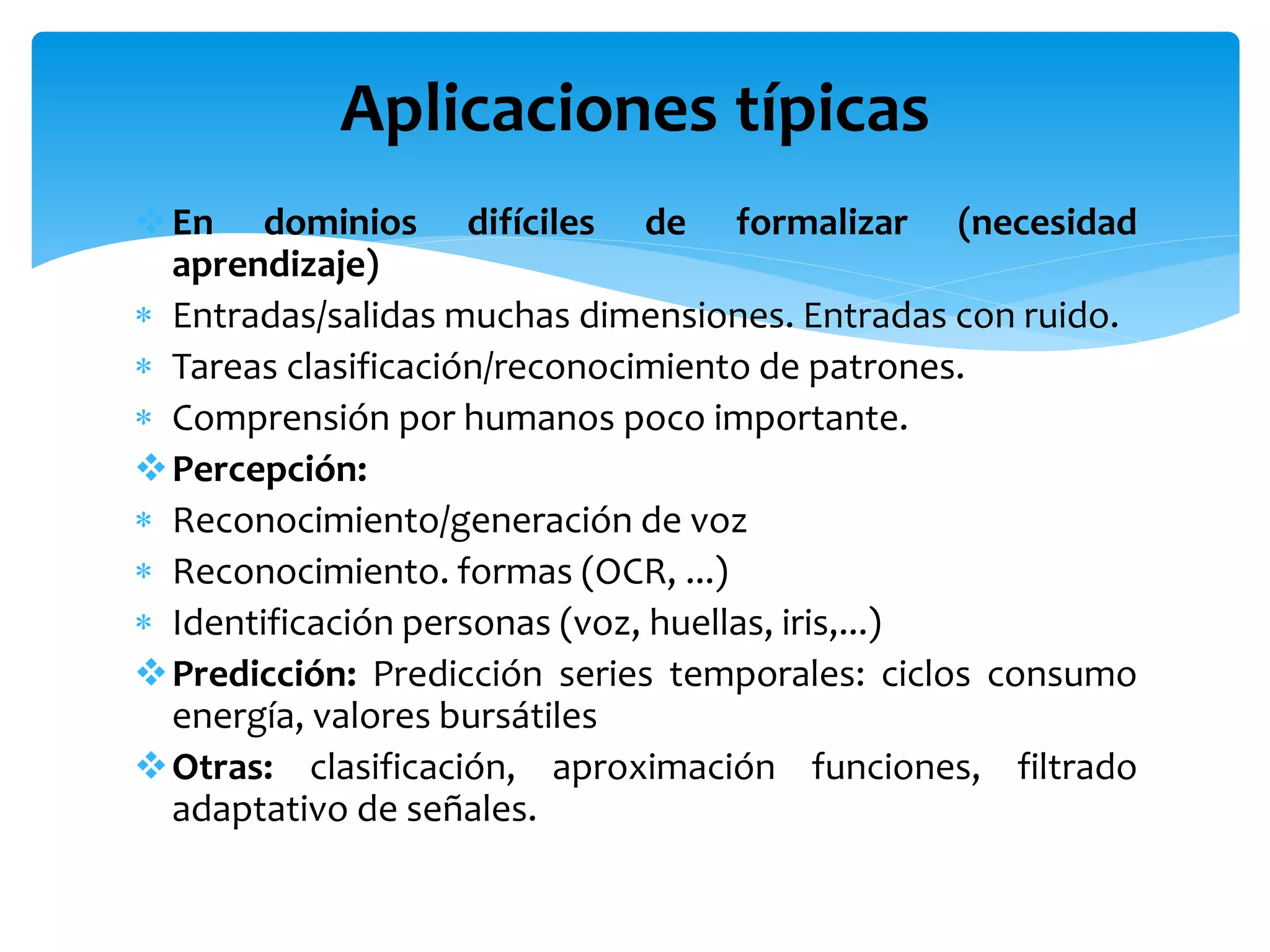 En dominios difíciles de formalizar (necesidad
aprendizaje)
 Entradas/salidas muchas dimensiones. Entradas con ruido.
 Tareas clasificación/reconocimiento de patrones.
 Comprensión por humanos poco importante.
Percepción:
 Reconocimiento/generación de voz
 Reconocimiento. formas (OCR, ...)
 Identificación personas (voz, huellas, iris,...)
Predicción: Predicción series temporales: ciclos consumo
energía, valores bursátiles
Otras: clasificación, aproximación funciones, filtrado
adaptativo de señales.
Aplicaciones típicas
 