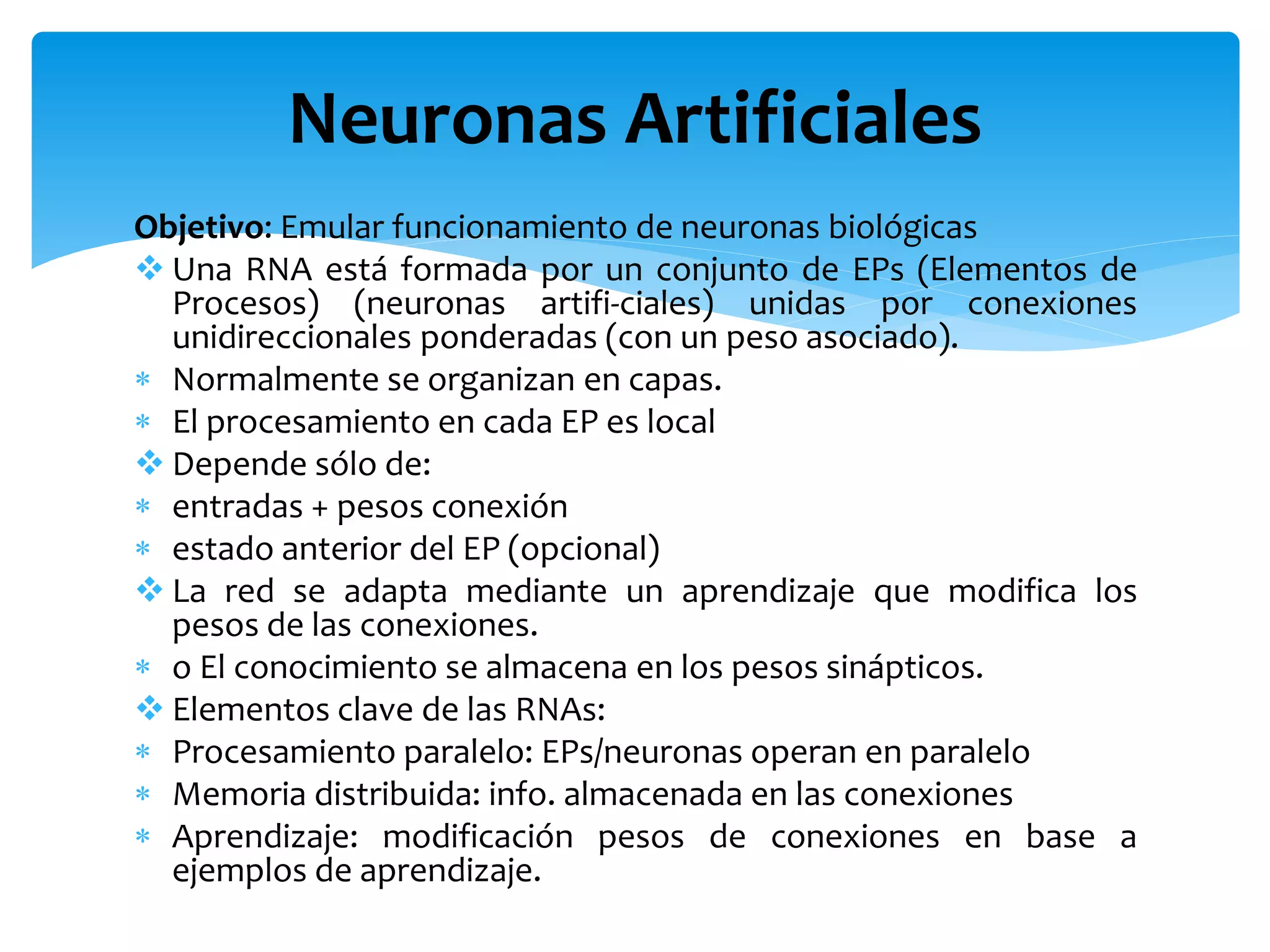 Objetivo: Emular funcionamiento de neuronas biológicas
 Una RNA está formada por un conjunto de EPs (Elementos de
Procesos) (neuronas artifi-ciales) unidas por conexiones
unidireccionales ponderadas (con un peso asociado).
 Normalmente se organizan en capas.
 El procesamiento en cada EP es local
 Depende sólo de:
 entradas + pesos conexión
 estado anterior del EP (opcional)
 La red se adapta mediante un aprendizaje que modifica los
pesos de las conexiones.
 o El conocimiento se almacena en los pesos sinápticos.
 Elementos clave de las RNAs:
 Procesamiento paralelo: EPs/neuronas operan en paralelo
 Memoria distribuida: info. almacenada en las conexiones
 Aprendizaje: modificación pesos de conexiones en base a
ejemplos de aprendizaje.
Neuronas Artificiales
 