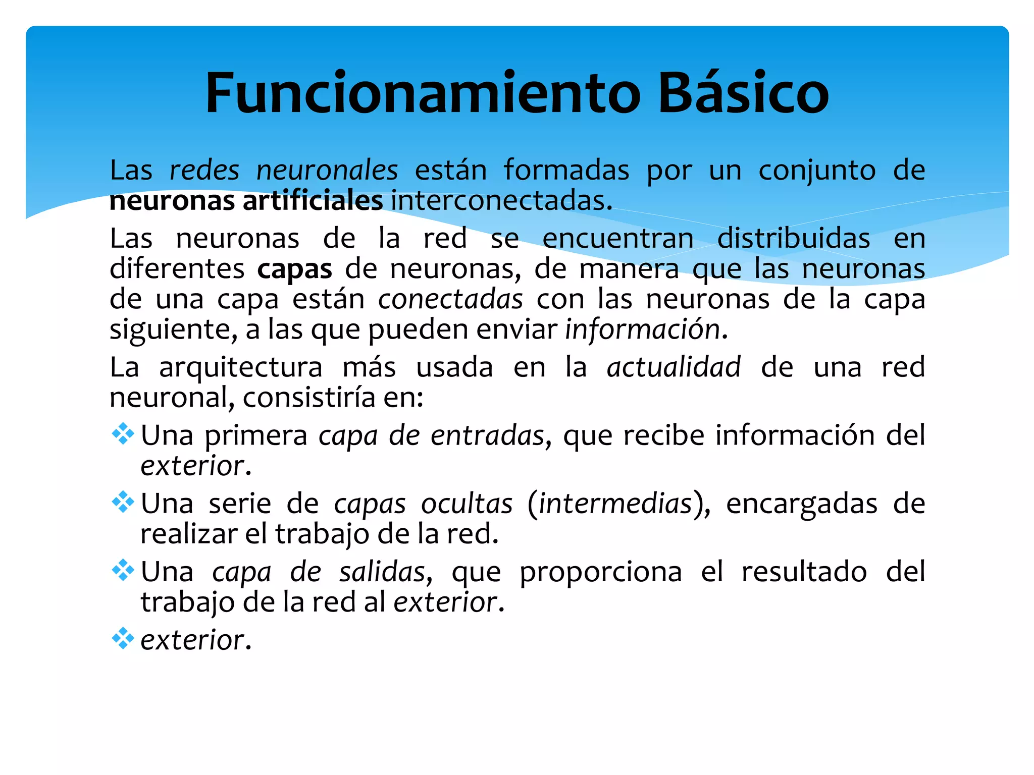 Las redes neuronales están formadas por un conjunto de
neuronas artificiales interconectadas.
Las neuronas de la red se encuentran distribuidas en
diferentes capas de neuronas, de manera que las neuronas
de una capa están conectadas con las neuronas de la capa
siguiente, a las que pueden enviar información.
La arquitectura más usada en la actualidad de una red
neuronal, consistiría en:
Una primera capa de entradas, que recibe información del
exterior.
Una serie de capas ocultas (intermedias), encargadas de
realizar el trabajo de la red.
Una capa de salidas, que proporciona el resultado del
trabajo de la red al exterior.
exterior.
Funcionamiento Básico
 