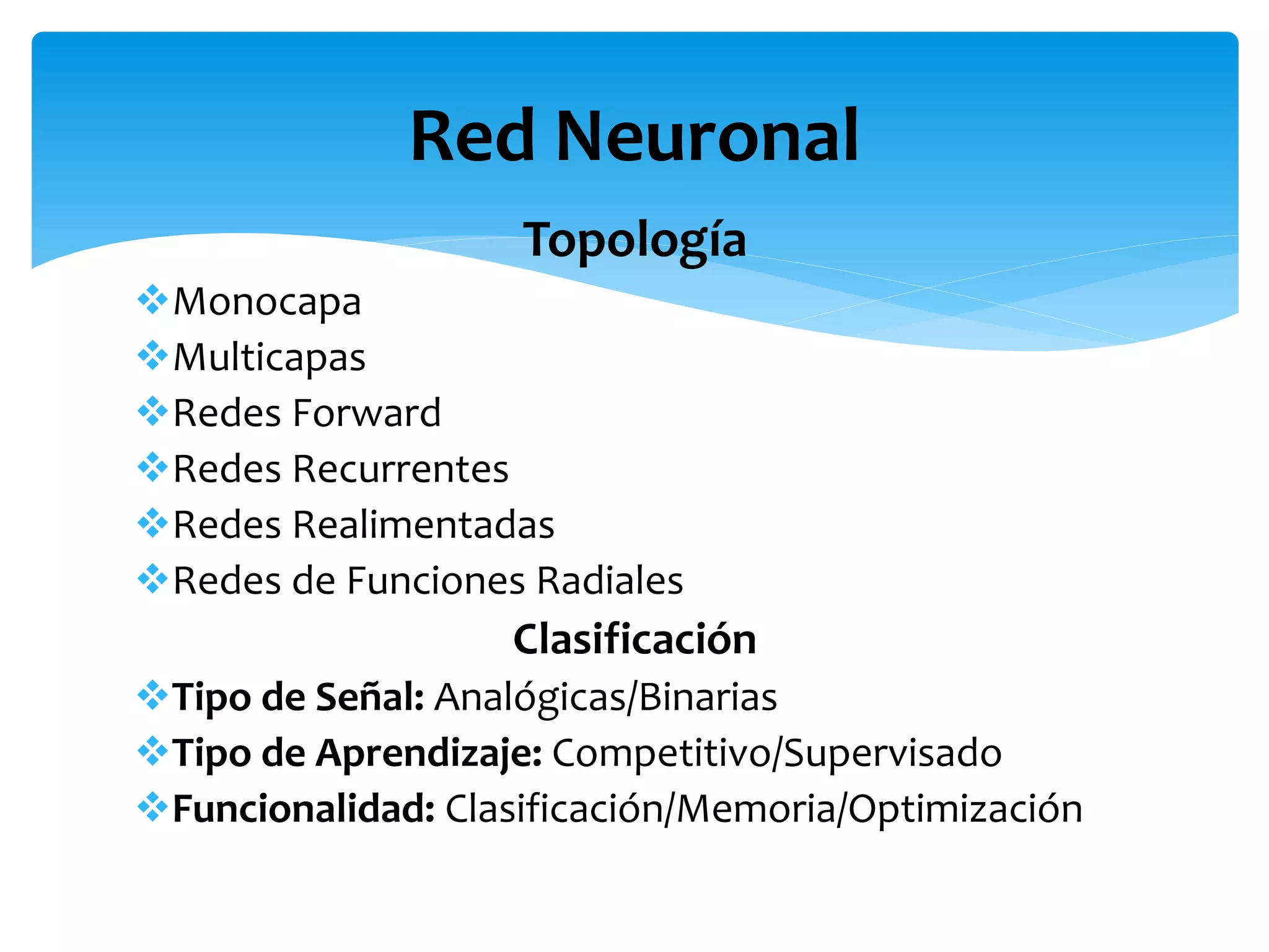 Topología
Monocapa
Multicapas
Redes Forward
Redes Recurrentes
Redes Realimentadas
Redes de Funciones Radiales
Clasificación
Tipo de Señal: Analógicas/Binarias
Tipo de Aprendizaje: Competitivo/Supervisado
Funcionalidad: Clasificación/Memoria/Optimización
Red Neuronal
 