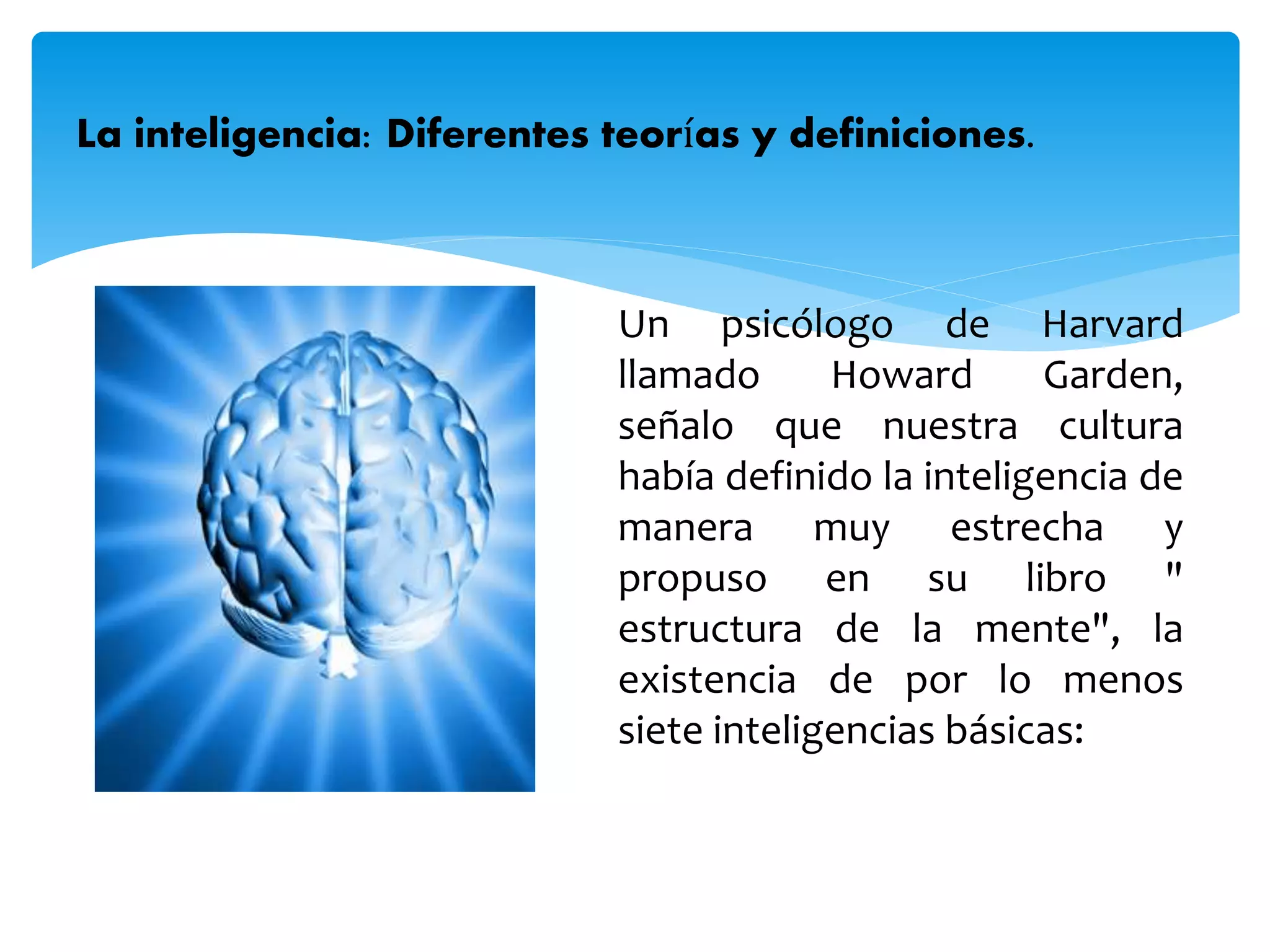 Un psicólogo de Harvard
llamado Howard Garden,
señalo que nuestra cultura
había definido la inteligencia de
manera muy estrecha y
propuso en su libro "
estructura de la mente", la
existencia de por lo menos
siete inteligencias básicas:
La inteligencia: Diferentes teorías y definiciones.
 