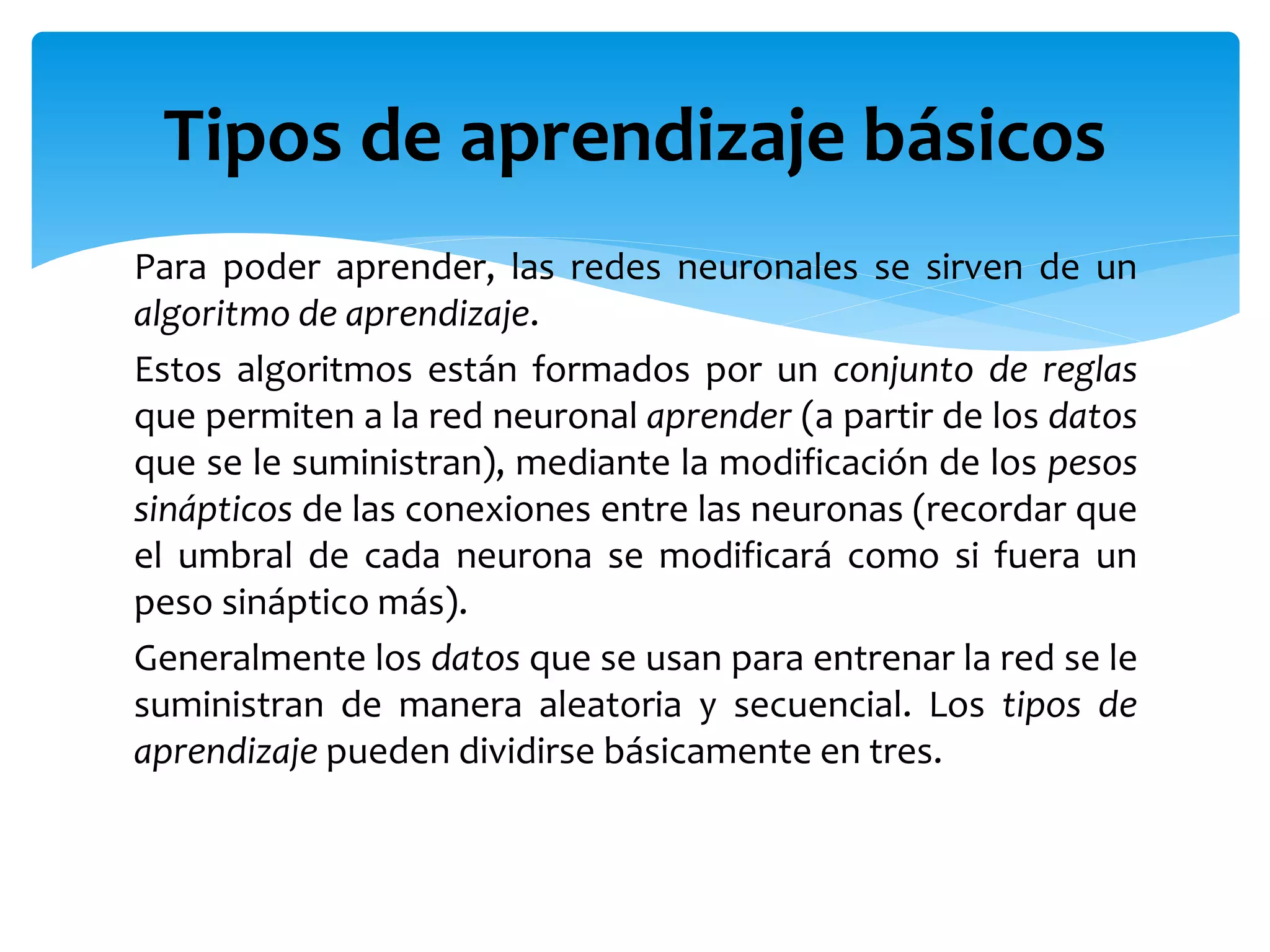Para poder aprender, las redes neuronales se sirven de un
algoritmo de aprendizaje.
Estos algoritmos están formados por un conjunto de reglas
que permiten a la red neuronal aprender (a partir de los datos
que se le suministran), mediante la modificación de los pesos
sinápticos de las conexiones entre las neuronas (recordar que
el umbral de cada neurona se modificará como si fuera un
peso sináptico más).
Generalmente los datos que se usan para entrenar la red se le
suministran de manera aleatoria y secuencial. Los tipos de
aprendizaje pueden dividirse básicamente en tres.
Tipos de aprendizaje básicos
 