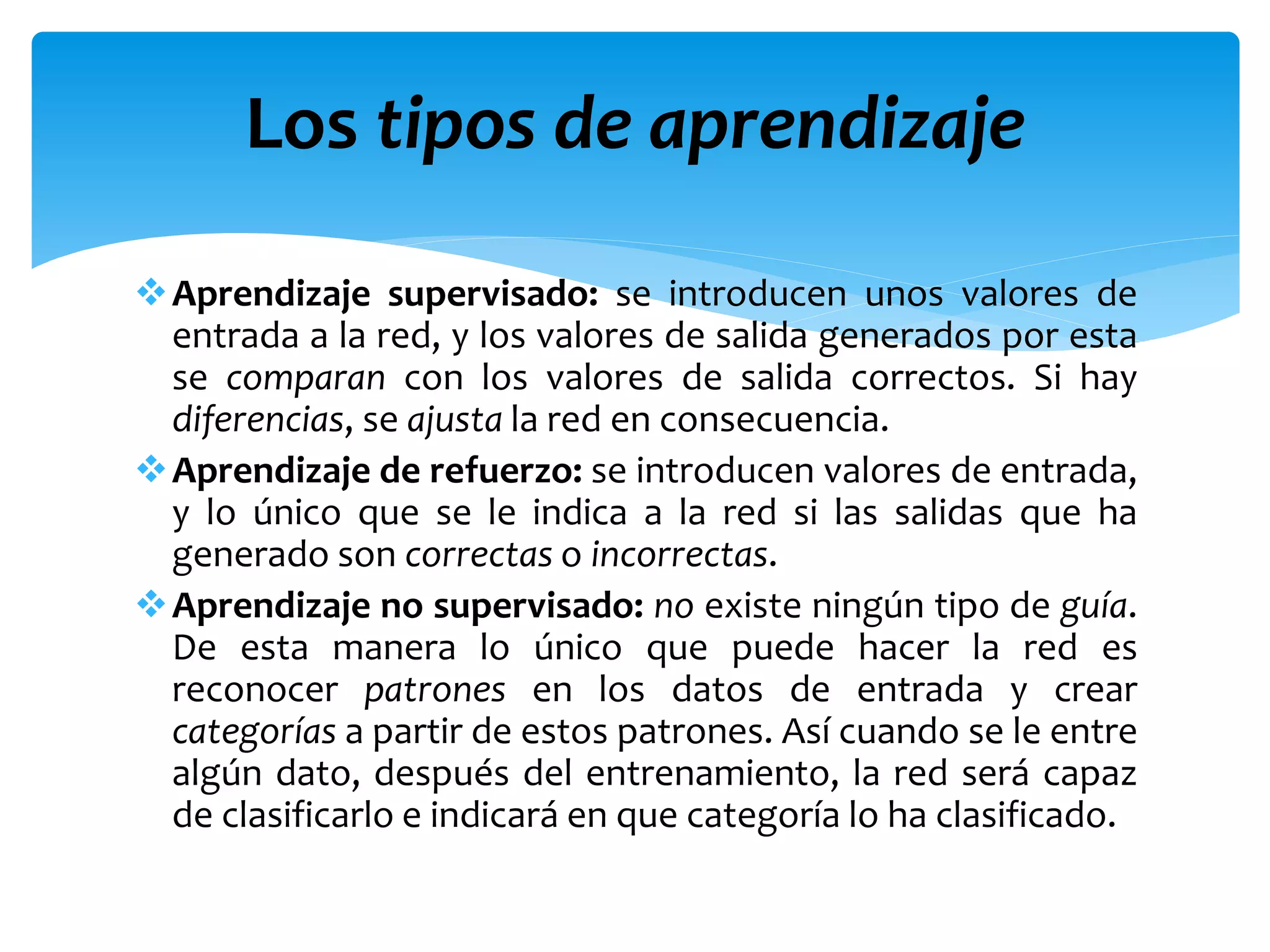 Aprendizaje supervisado: se introducen unos valores de
entrada a la red, y los valores de salida generados por esta
se comparan con los valores de salida correctos. Si hay
diferencias, se ajusta la red en consecuencia.
Aprendizaje de refuerzo: se introducen valores de entrada,
y lo único que se le indica a la red si las salidas que ha
generado son correctas o incorrectas.
Aprendizaje no supervisado: no existe ningún tipo de guía.
De esta manera lo único que puede hacer la red es
reconocer patrones en los datos de entrada y crear
categorías a partir de estos patrones. Así cuando se le entre
algún dato, después del entrenamiento, la red será capaz
de clasificarlo e indicará en que categoría lo ha clasificado.
Los tipos de aprendizaje
 